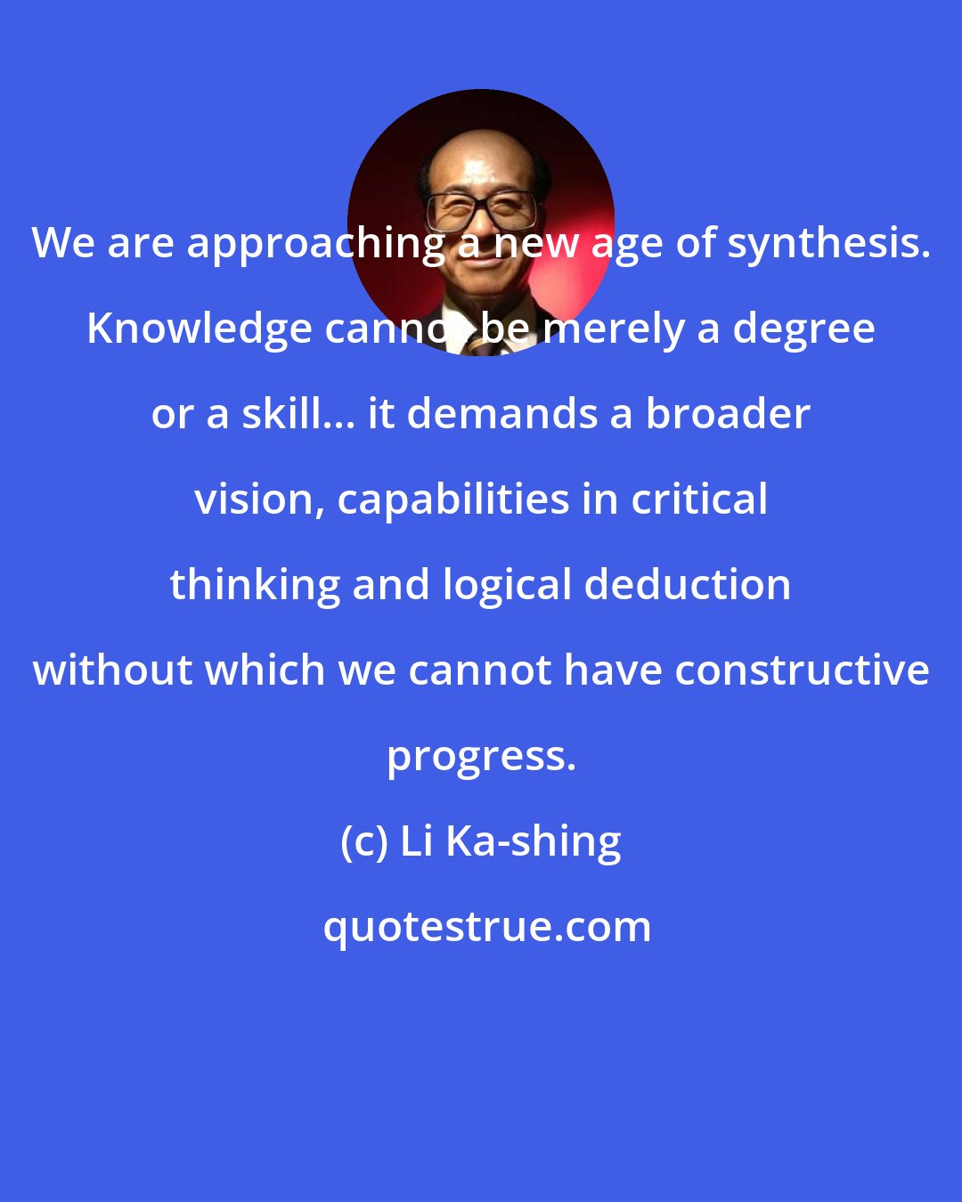 Li Ka-shing: We are approaching a new age of synthesis. Knowledge cannot be merely a degree or a skill... it demands a broader vision, capabilities in critical thinking and logical deduction without which we cannot have constructive progress.