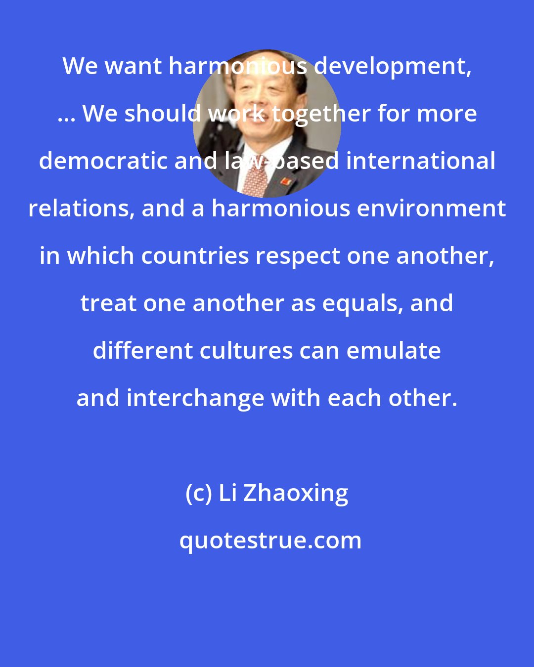Li Zhaoxing: We want harmonious development, ... We should work together for more democratic and law-based international relations, and a harmonious environment in which countries respect one another, treat one another as equals, and different cultures can emulate and interchange with each other.