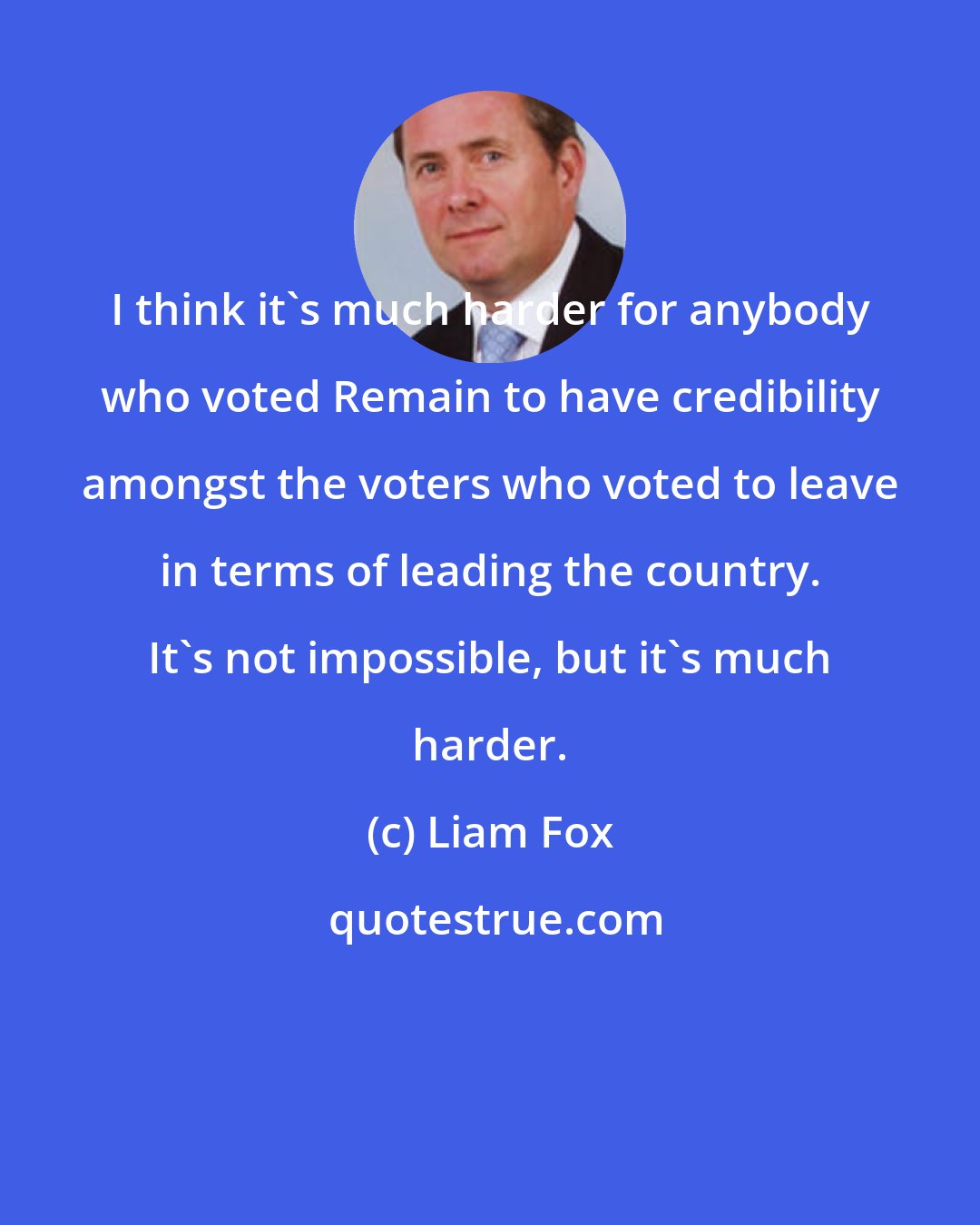 Liam Fox: I think it's much harder for anybody who voted Remain to have credibility amongst the voters who voted to leave in terms of leading the country. It's not impossible, but it's much harder.