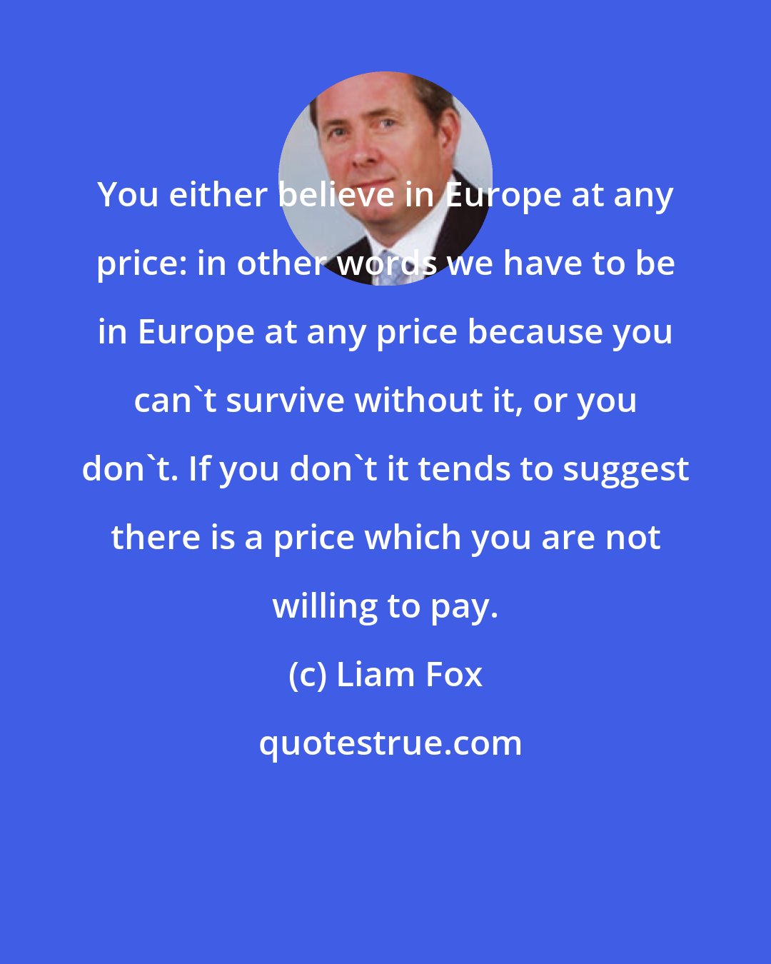 Liam Fox: You either believe in Europe at any price: in other words we have to be in Europe at any price because you can't survive without it, or you don't. If you don't it tends to suggest there is a price which you are not willing to pay.