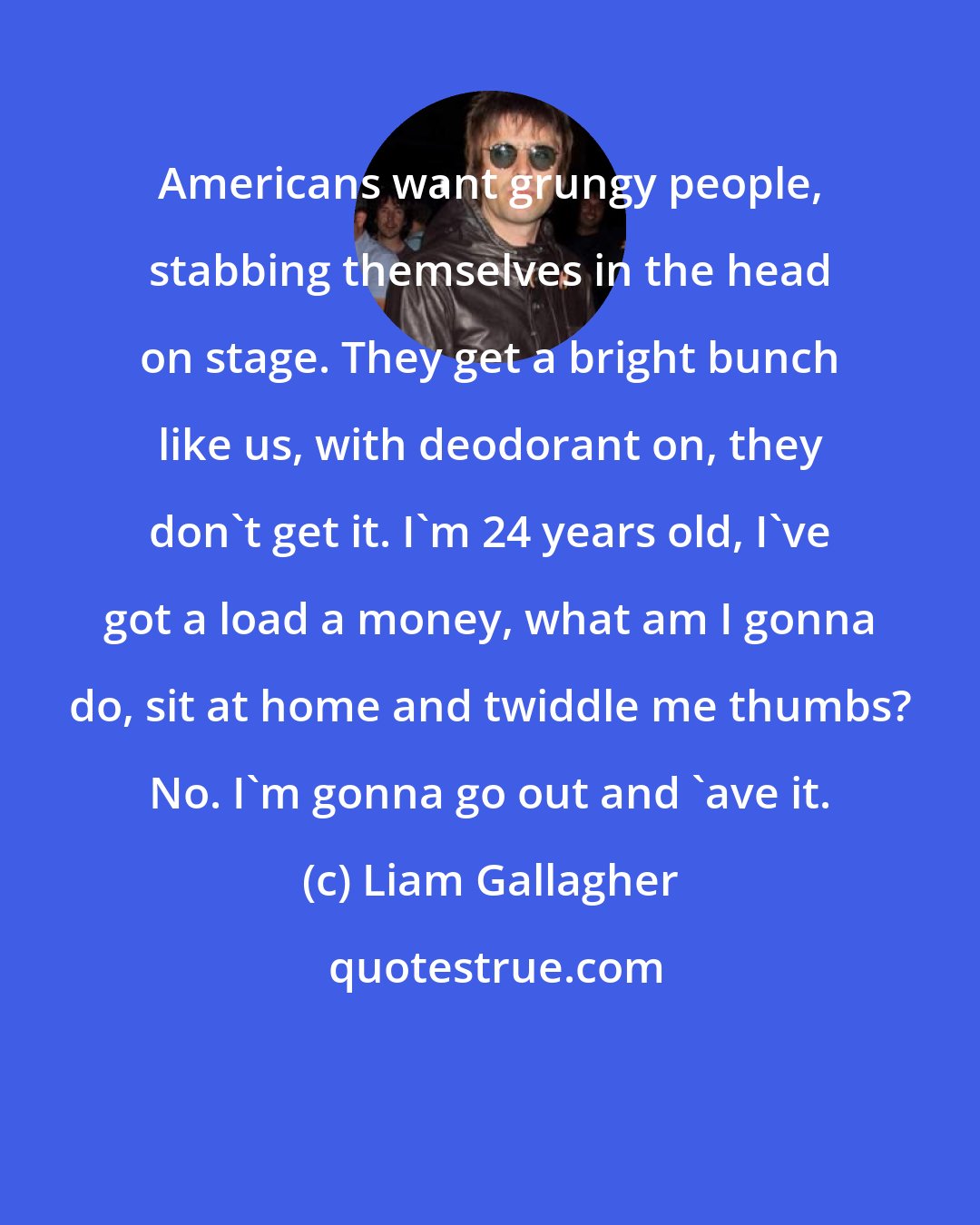 Liam Gallagher: Americans want grungy people, stabbing themselves in the head on stage. They get a bright bunch like us, with deodorant on, they don't get it. I'm 24 years old, I've got a load a money, what am I gonna do, sit at home and twiddle me thumbs? No. I'm gonna go out and 'ave it.