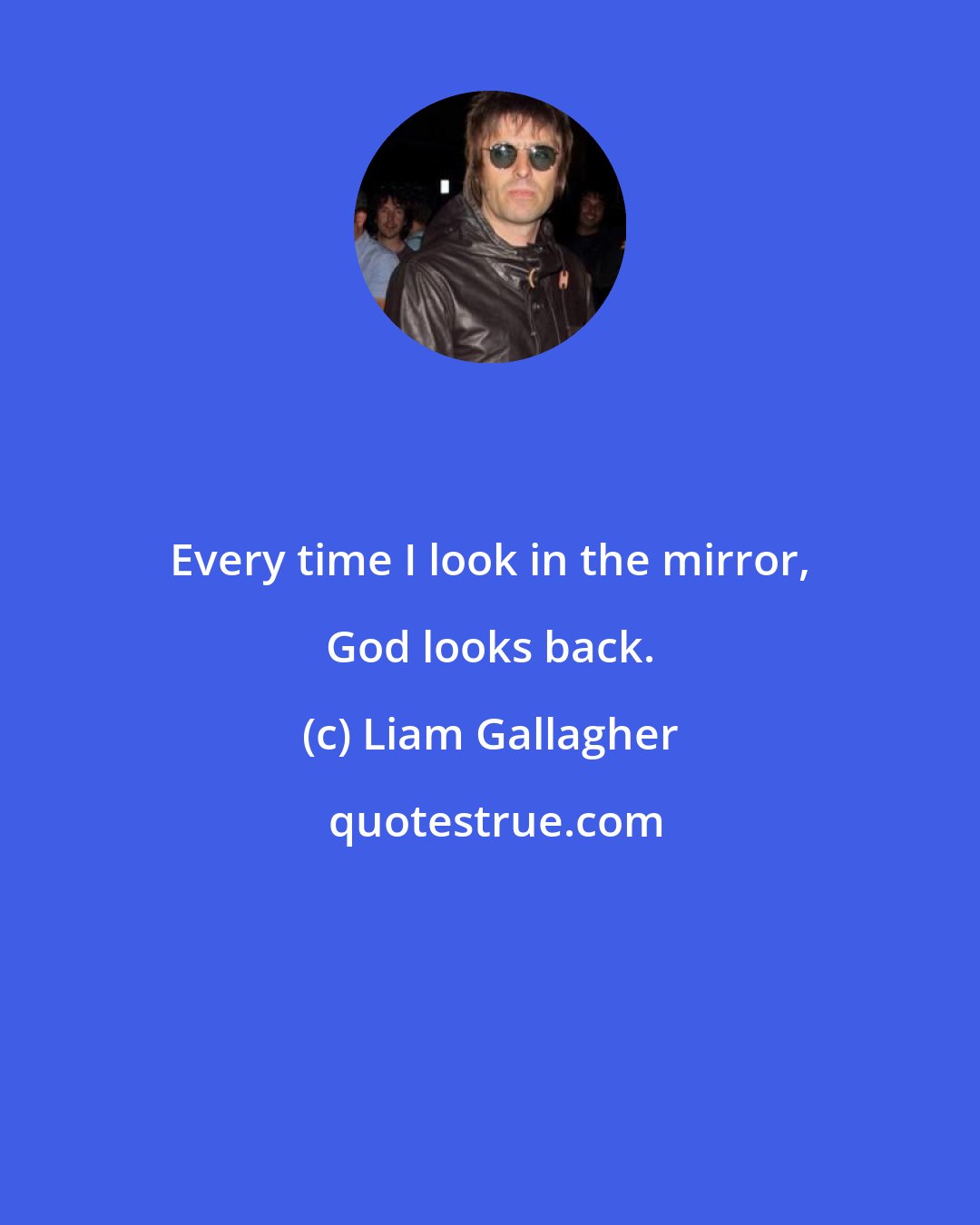 Liam Gallagher: Every time I look in the mirror, God looks back.