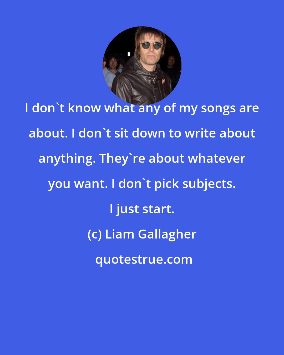Liam Gallagher: I don't know what any of my songs are about. I don't sit down to write about anything. They're about whatever you want. I don't pick subjects. I just start.