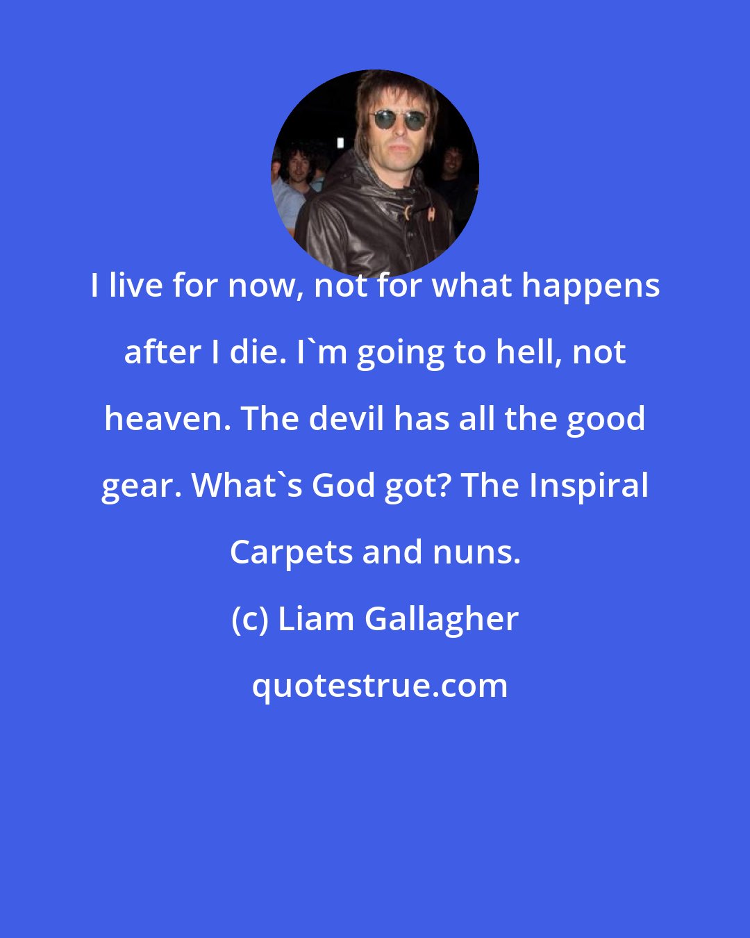 Liam Gallagher: I live for now, not for what happens after I die. I'm going to hell, not heaven. The devil has all the good gear. What's God got? The Inspiral Carpets and nuns.