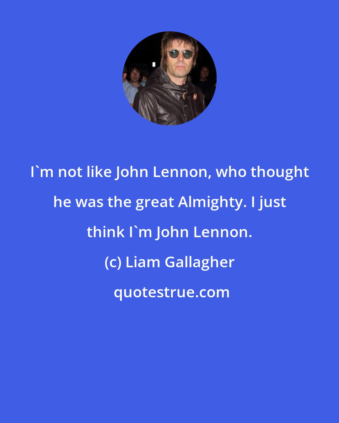 Liam Gallagher: I'm not like John Lennon, who thought he was the great Almighty. I just think I'm John Lennon.
