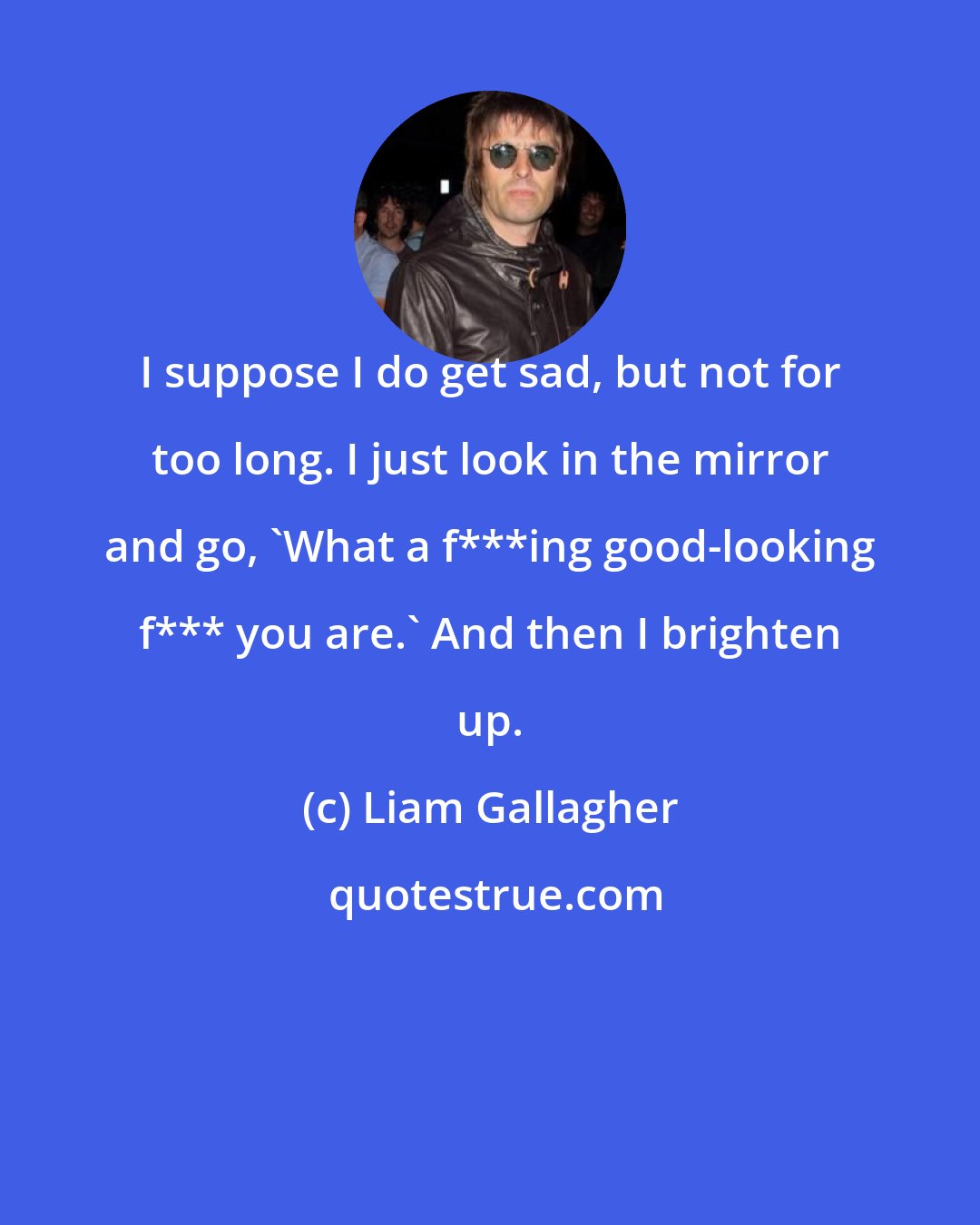 Liam Gallagher: I suppose I do get sad, but not for too long. I just look in the mirror and go, 'What a f***ing good-looking f*** you are.' And then I brighten up.