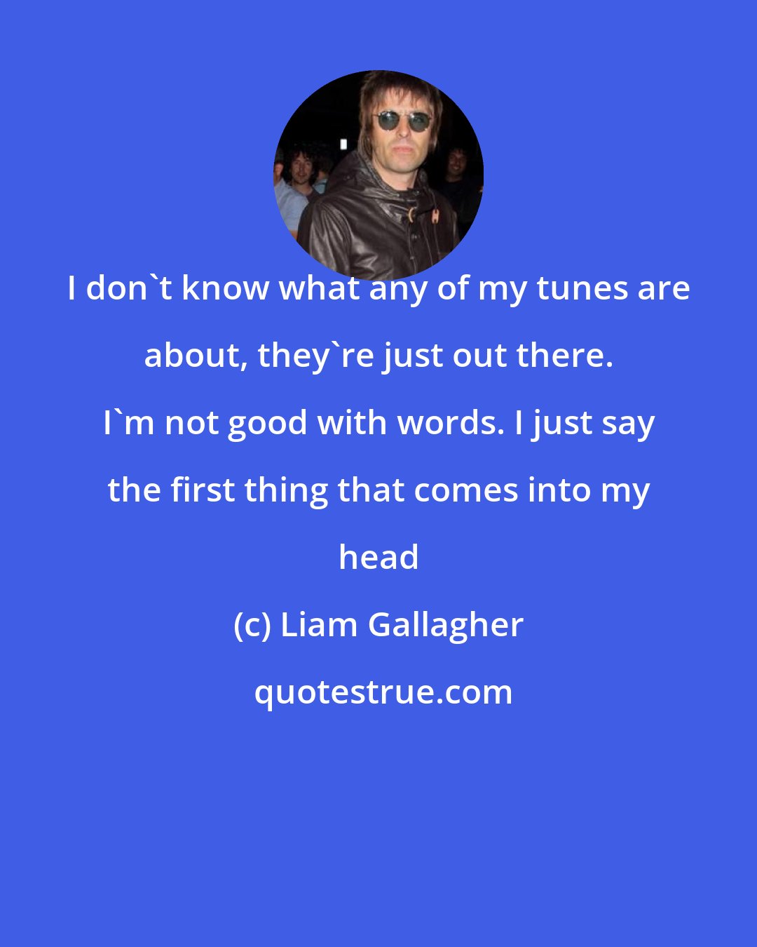 Liam Gallagher: I don't know what any of my tunes are about, they're just out there. I'm not good with words. I just say the first thing that comes into my head