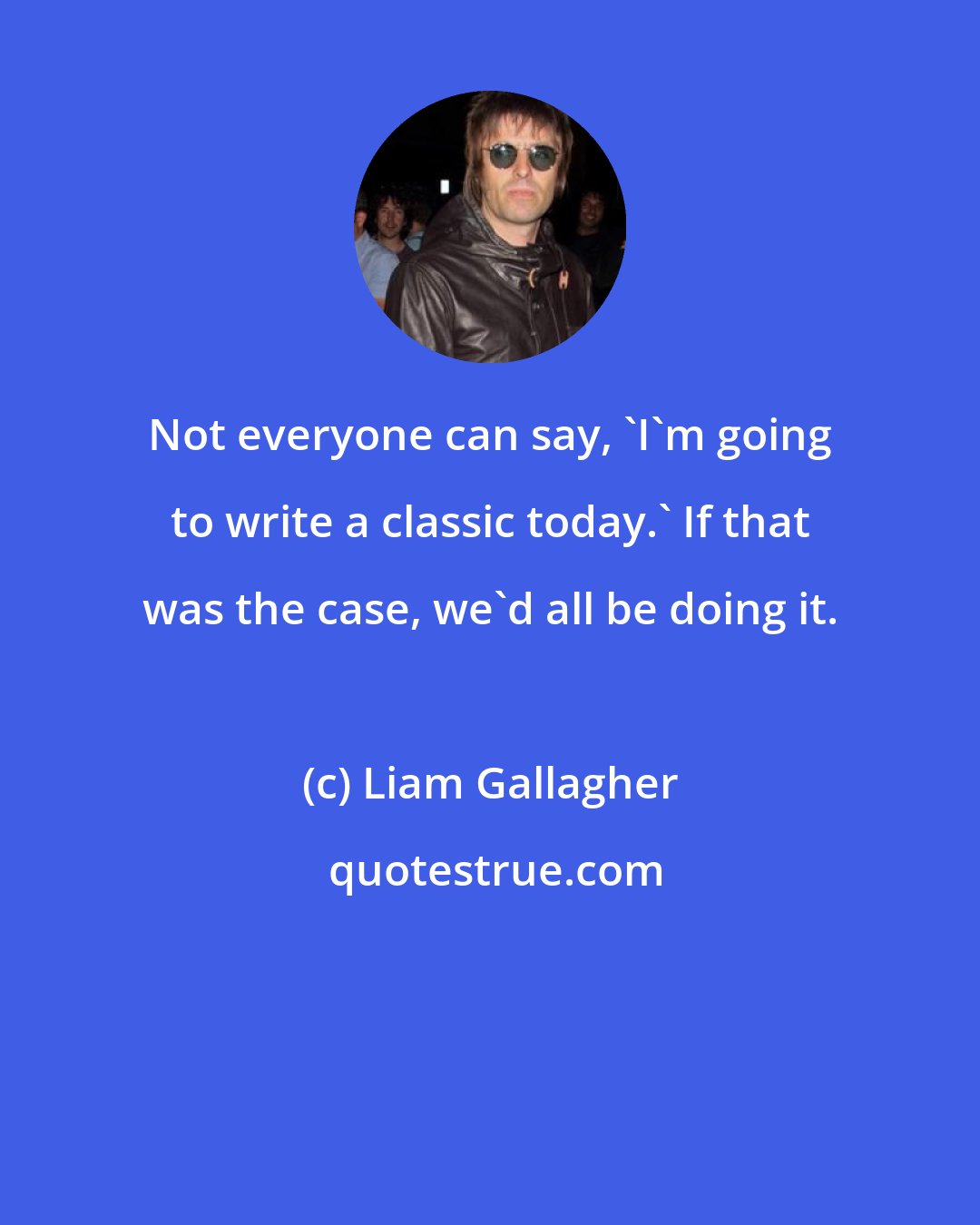 Liam Gallagher: Not everyone can say, 'I'm going to write a classic today.' If that was the case, we'd all be doing it.