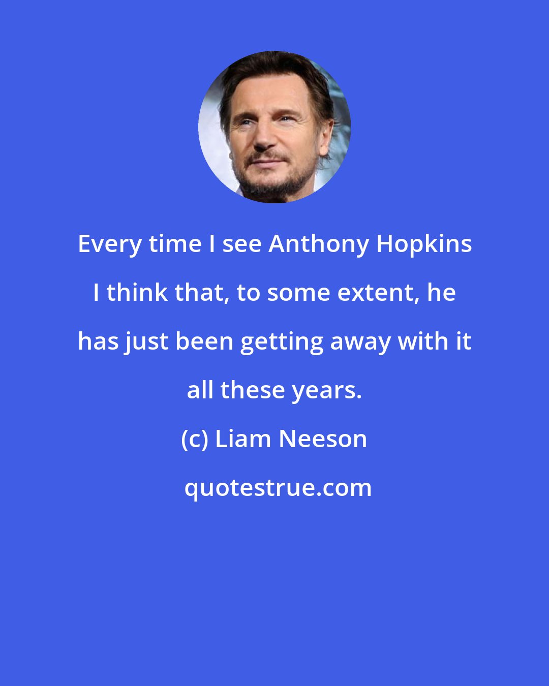 Liam Neeson: Every time I see Anthony Hopkins I think that, to some extent, he has just been getting away with it all these years.