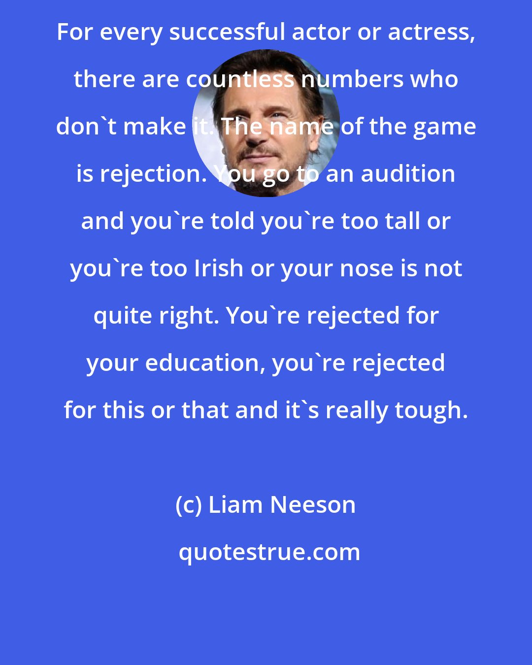 Liam Neeson: For every successful actor or actress, there are countless numbers who don't make it. The name of the game is rejection. You go to an audition and you're told you're too tall or you're too Irish or your nose is not quite right. You're rejected for your education, you're rejected for this or that and it's really tough.