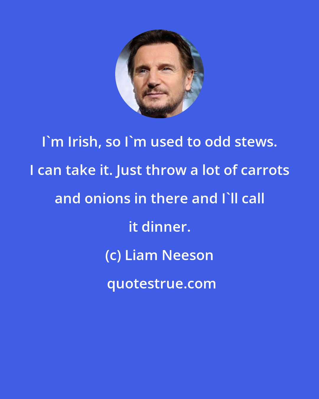 Liam Neeson: I'm Irish, so I'm used to odd stews. I can take it. Just throw a lot of carrots and onions in there and I'll call it dinner.