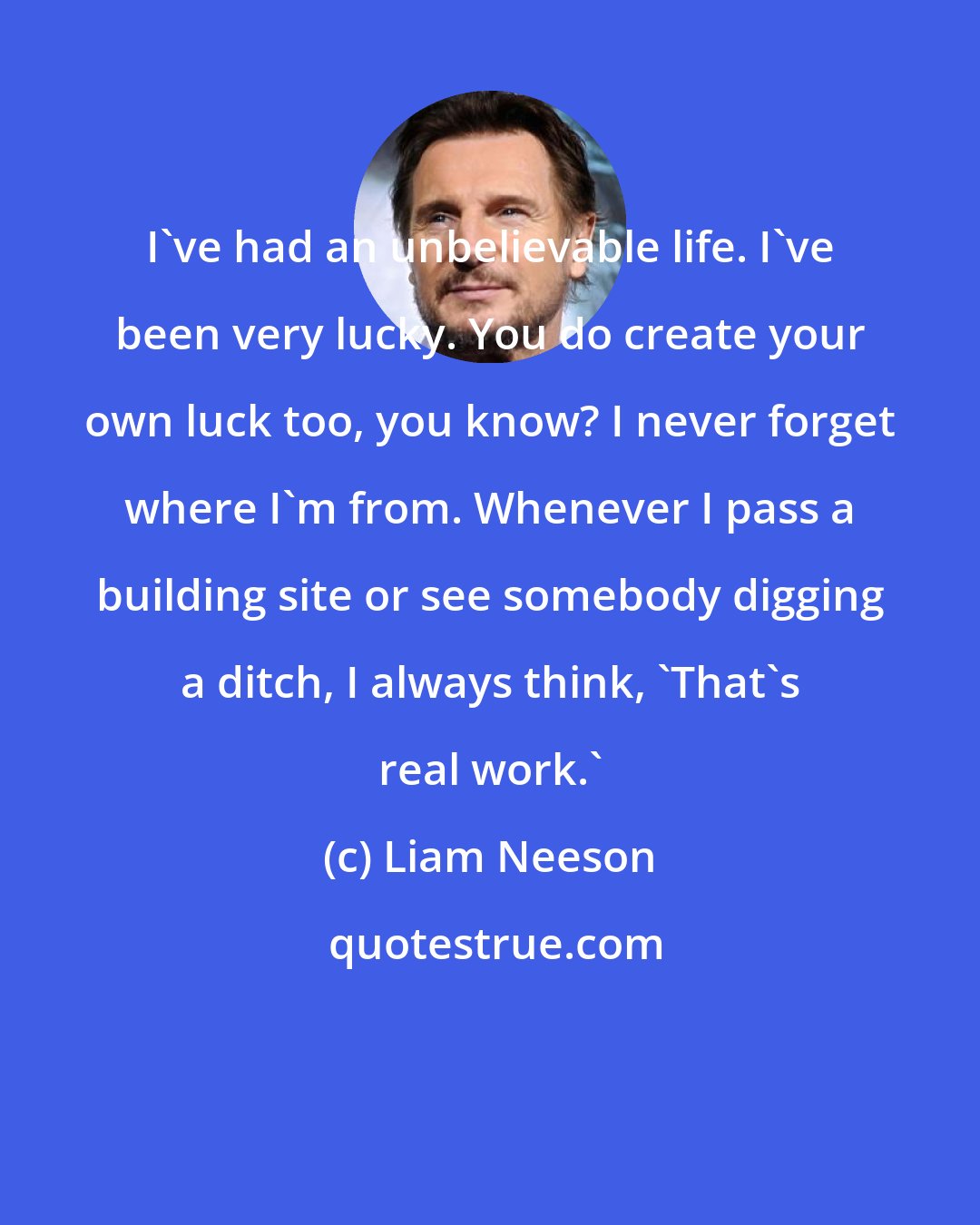 Liam Neeson: I've had an unbelievable life. I've been very lucky. You do create your own luck too, you know? I never forget where I'm from. Whenever I pass a building site or see somebody digging a ditch, I always think, 'That's real work.'