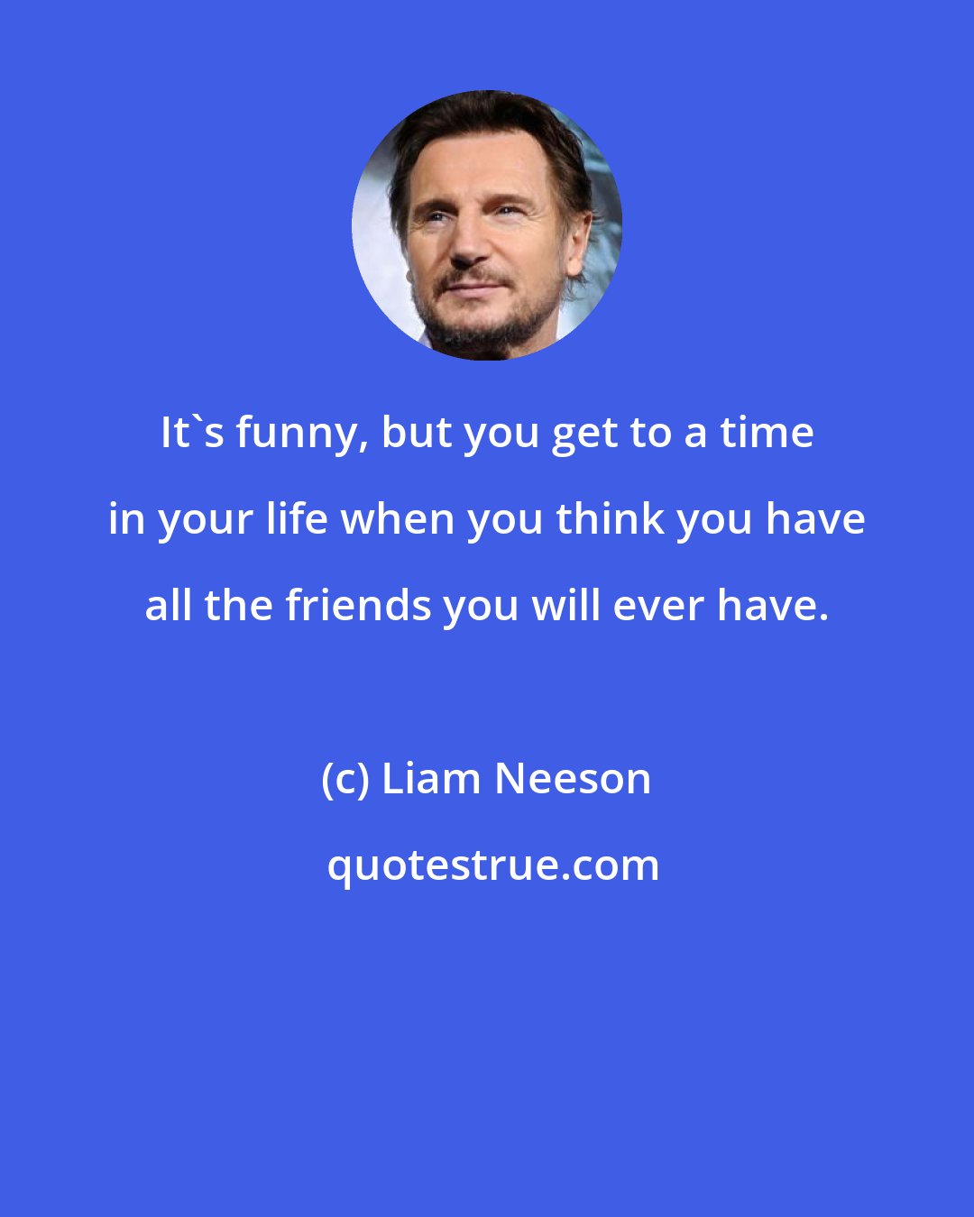 Liam Neeson: It's funny, but you get to a time in your life when you think you have all the friends you will ever have.