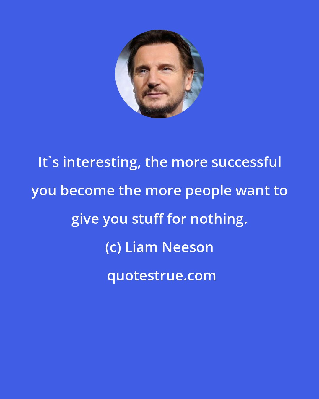 Liam Neeson: It's interesting, the more successful you become the more people want to give you stuff for nothing.