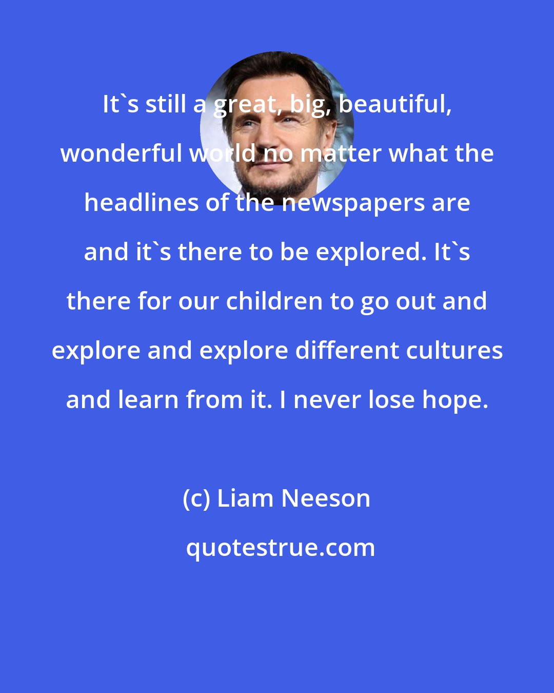 Liam Neeson: It's still a great, big, beautiful, wonderful world no matter what the headlines of the newspapers are and it's there to be explored. It's there for our children to go out and explore and explore different cultures and learn from it. I never lose hope.