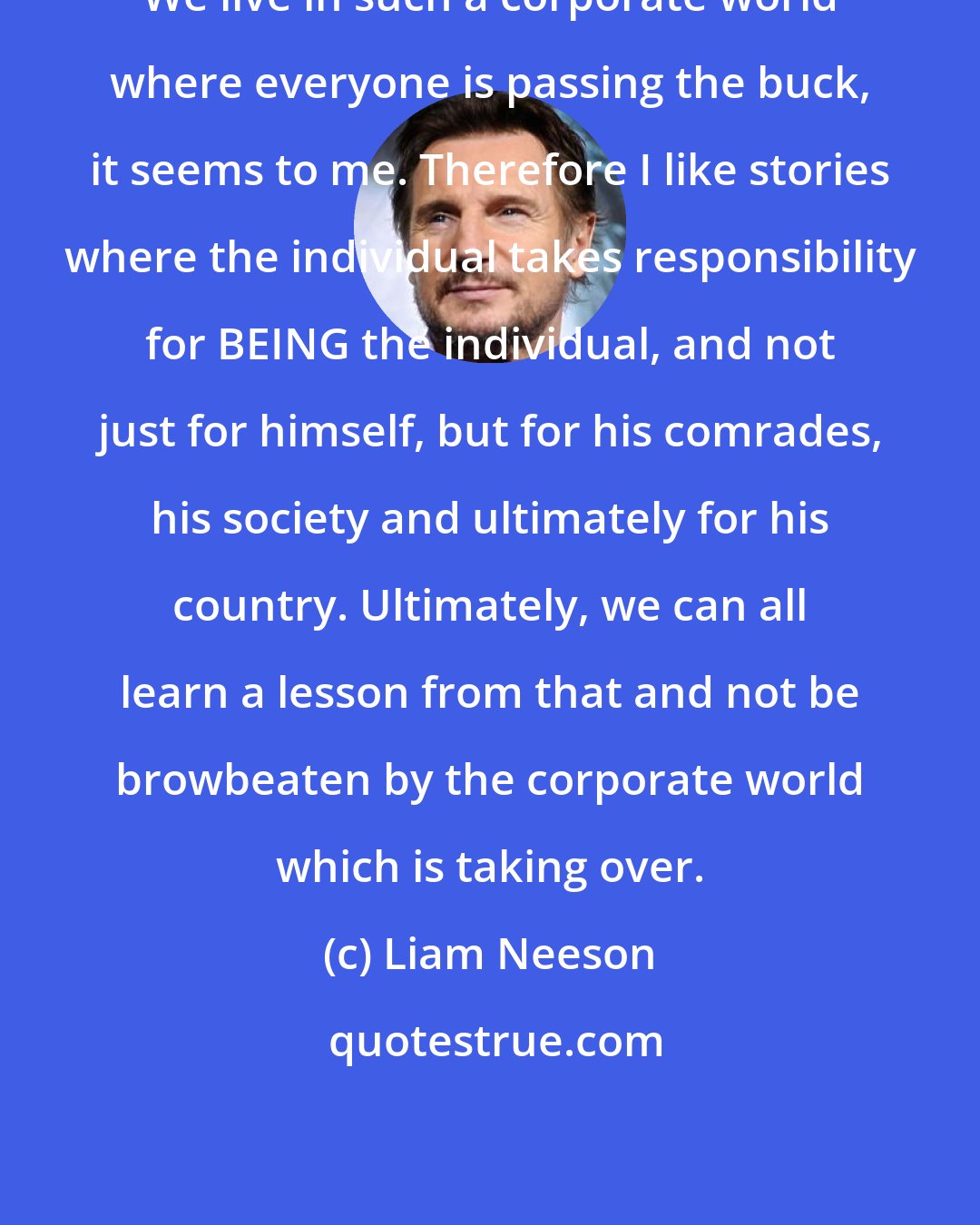 Liam Neeson: We live in such a corporate world where everyone is passing the buck, it seems to me. Therefore I like stories where the individual takes responsibility for BEING the individual, and not just for himself, but for his comrades, his society and ultimately for his country. Ultimately, we can all learn a lesson from that and not be browbeaten by the corporate world which is taking over.