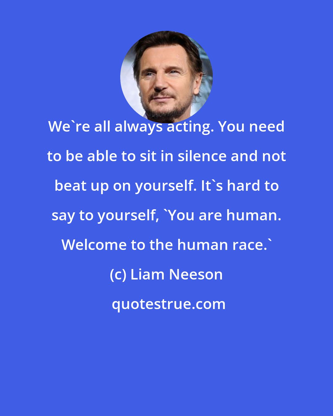 Liam Neeson: We're all always acting. You need to be able to sit in silence and not beat up on yourself. It's hard to say to yourself, 'You are human. Welcome to the human race.'