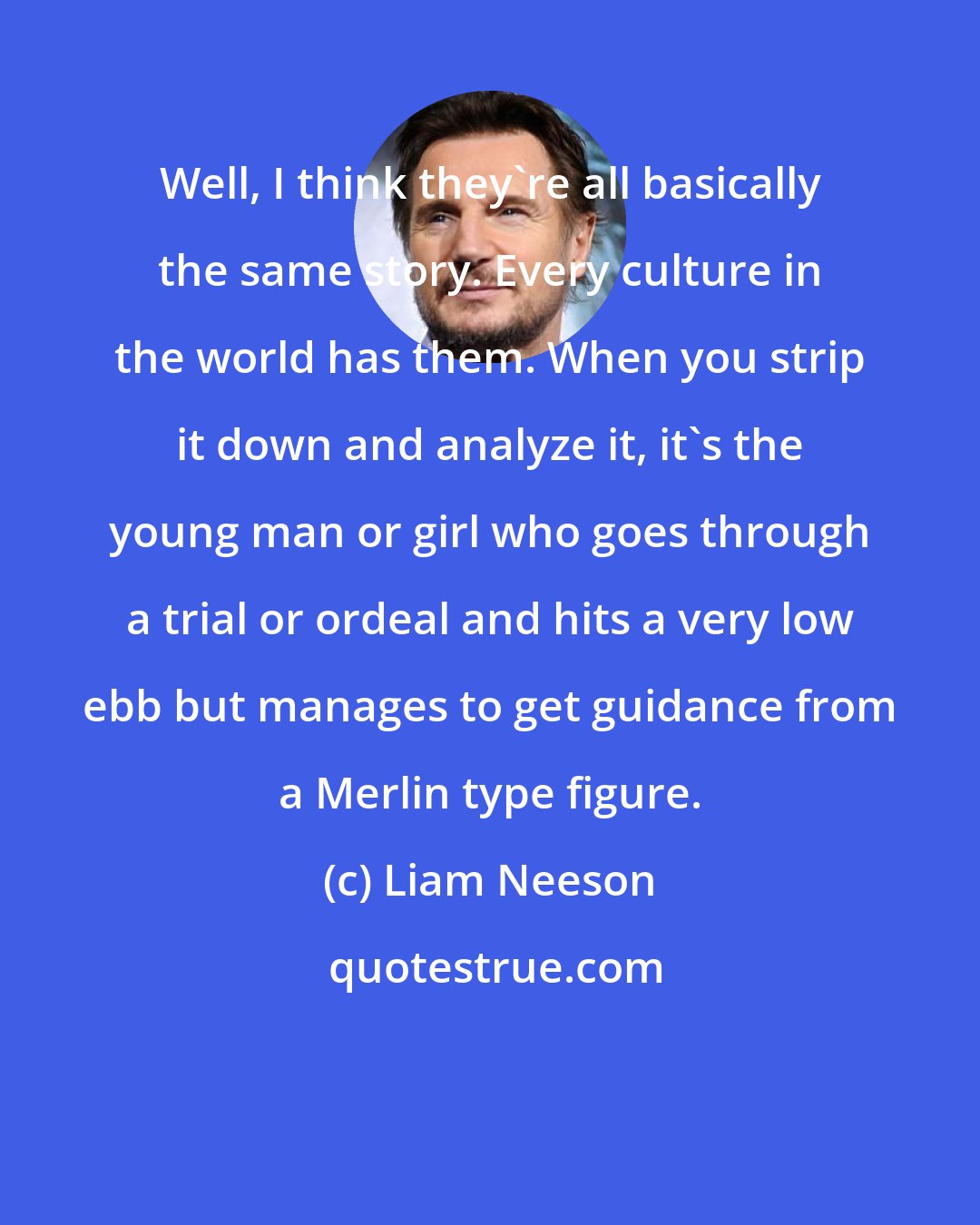 Liam Neeson: Well, I think they're all basically the same story. Every culture in the world has them. When you strip it down and analyze it, it's the young man or girl who goes through a trial or ordeal and hits a very low ebb but manages to get guidance from a Merlin type figure.