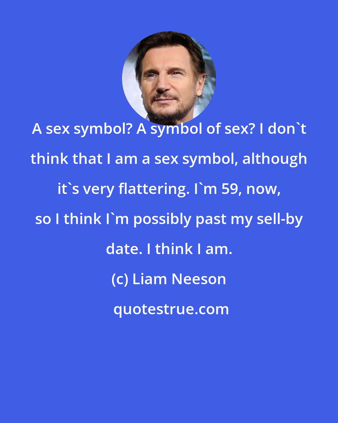 Liam Neeson: A sex symbol? A symbol of sex? I don't think that I am a sex symbol, although it's very flattering. I'm 59, now, so I think I'm possibly past my sell-by date. I think I am.