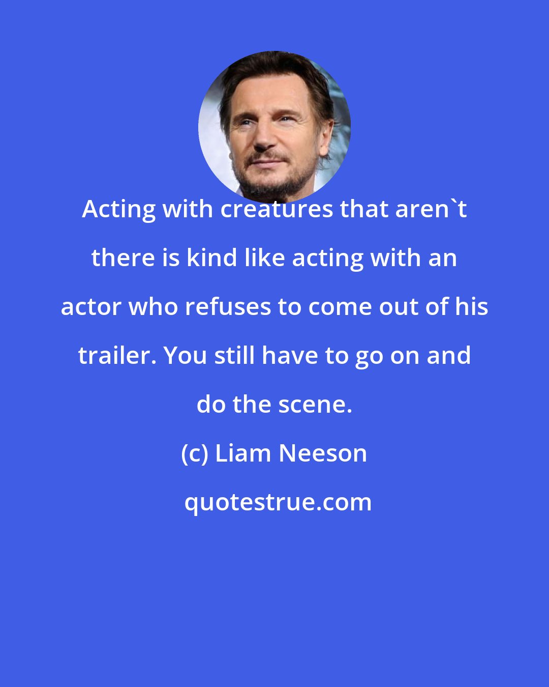 Liam Neeson: Acting with creatures that aren't there is kind like acting with an actor who refuses to come out of his trailer. You still have to go on and do the scene.