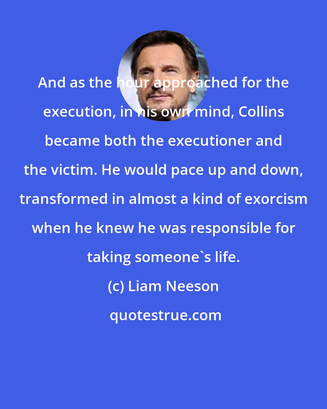 Liam Neeson: And as the hour approached for the execution, in his own mind, Collins became both the executioner and the victim. He would pace up and down, transformed in almost a kind of exorcism when he knew he was responsible for taking someone's life.