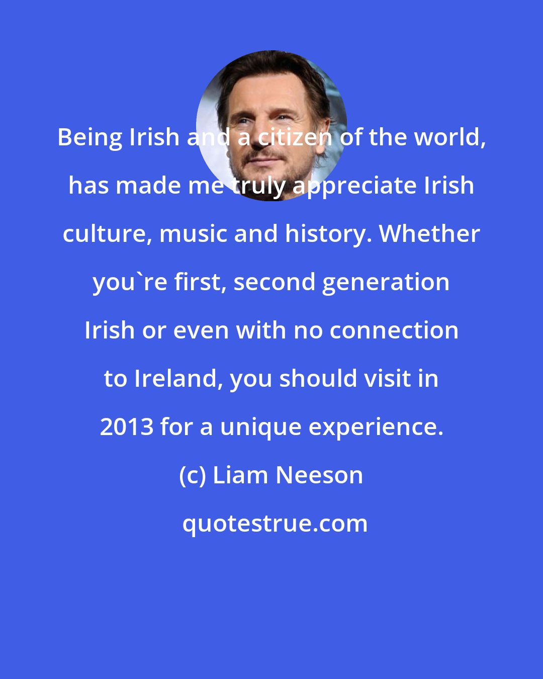 Liam Neeson: Being Irish and a citizen of the world, has made me truly appreciate Irish culture, music and history. Whether you're first, second generation Irish or even with no connection to Ireland, you should visit in 2013 for a unique experience.