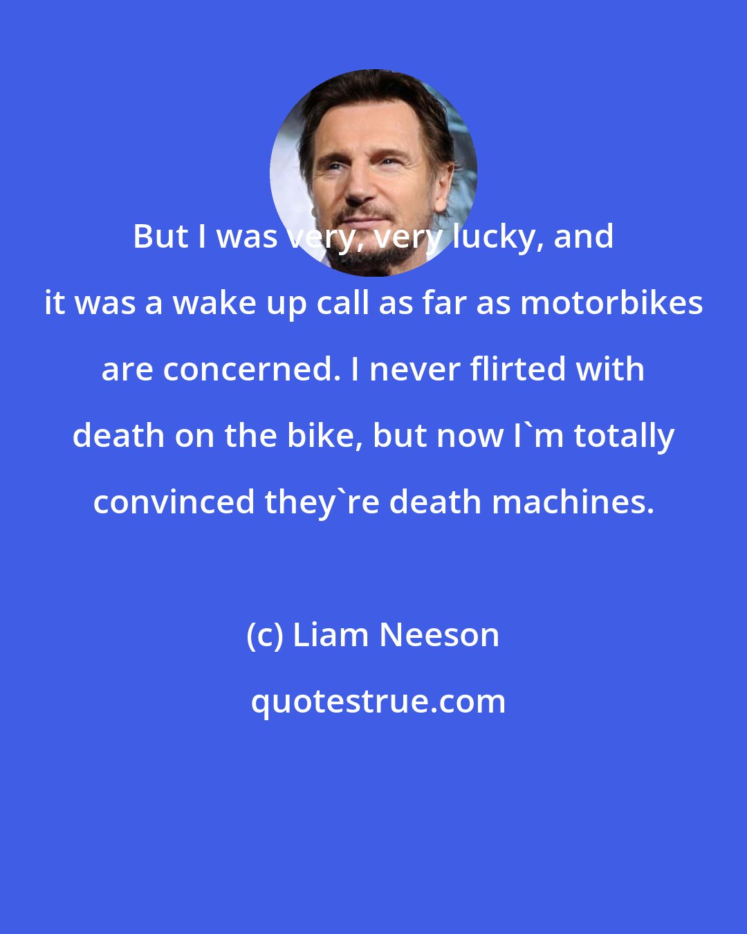 Liam Neeson: But I was very, very lucky, and it was a wake up call as far as motorbikes are concerned. I never flirted with death on the bike, but now I'm totally convinced they're death machines.