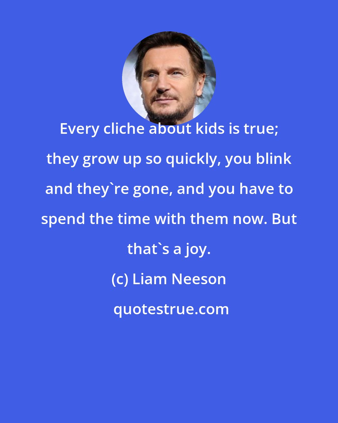 Liam Neeson: Every cliche about kids is true; they grow up so quickly, you blink and they're gone, and you have to spend the time with them now. But that's a joy.