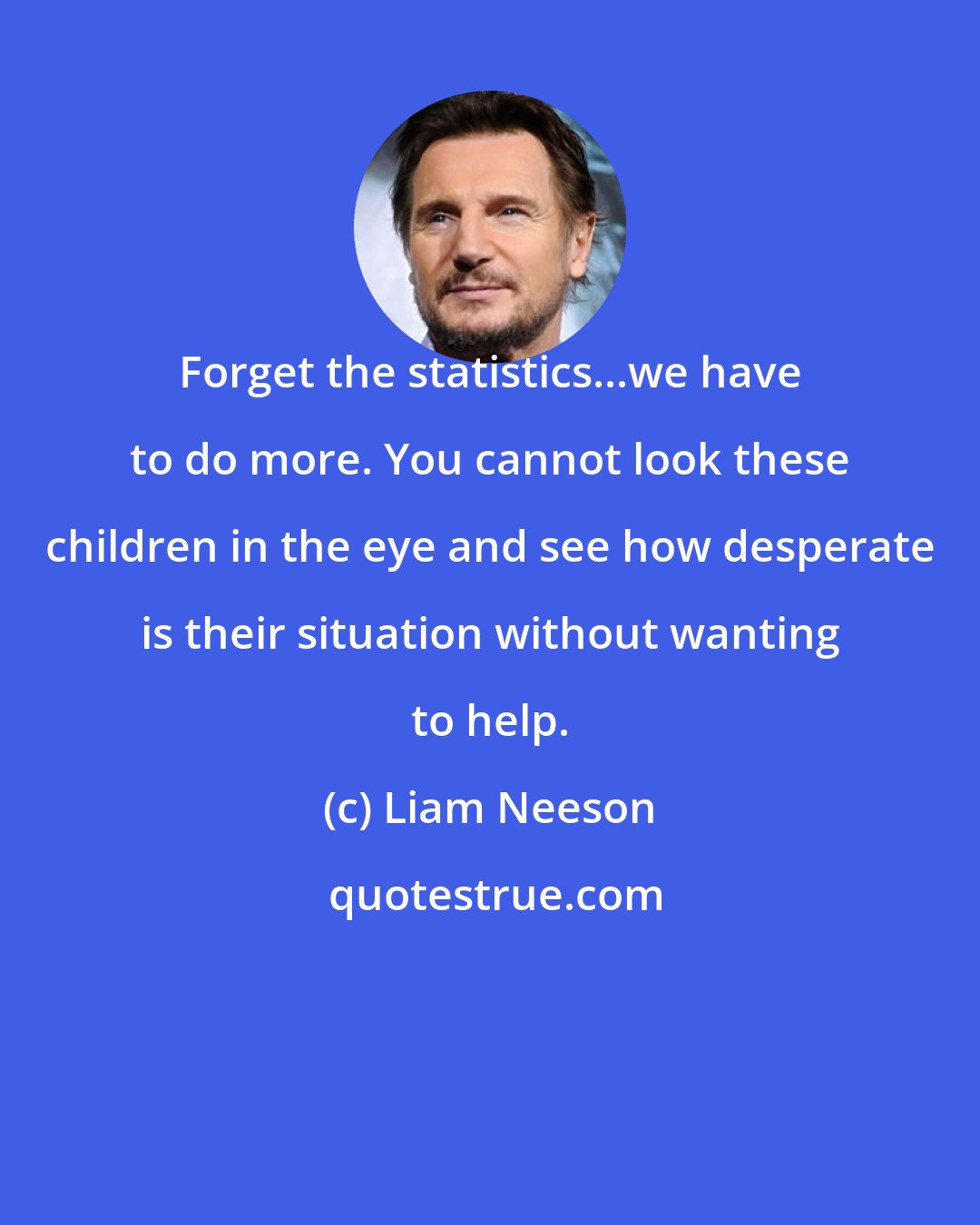 Liam Neeson: Forget the statistics...we have to do more. You cannot look these children in the eye and see how desperate is their situation without wanting to help.