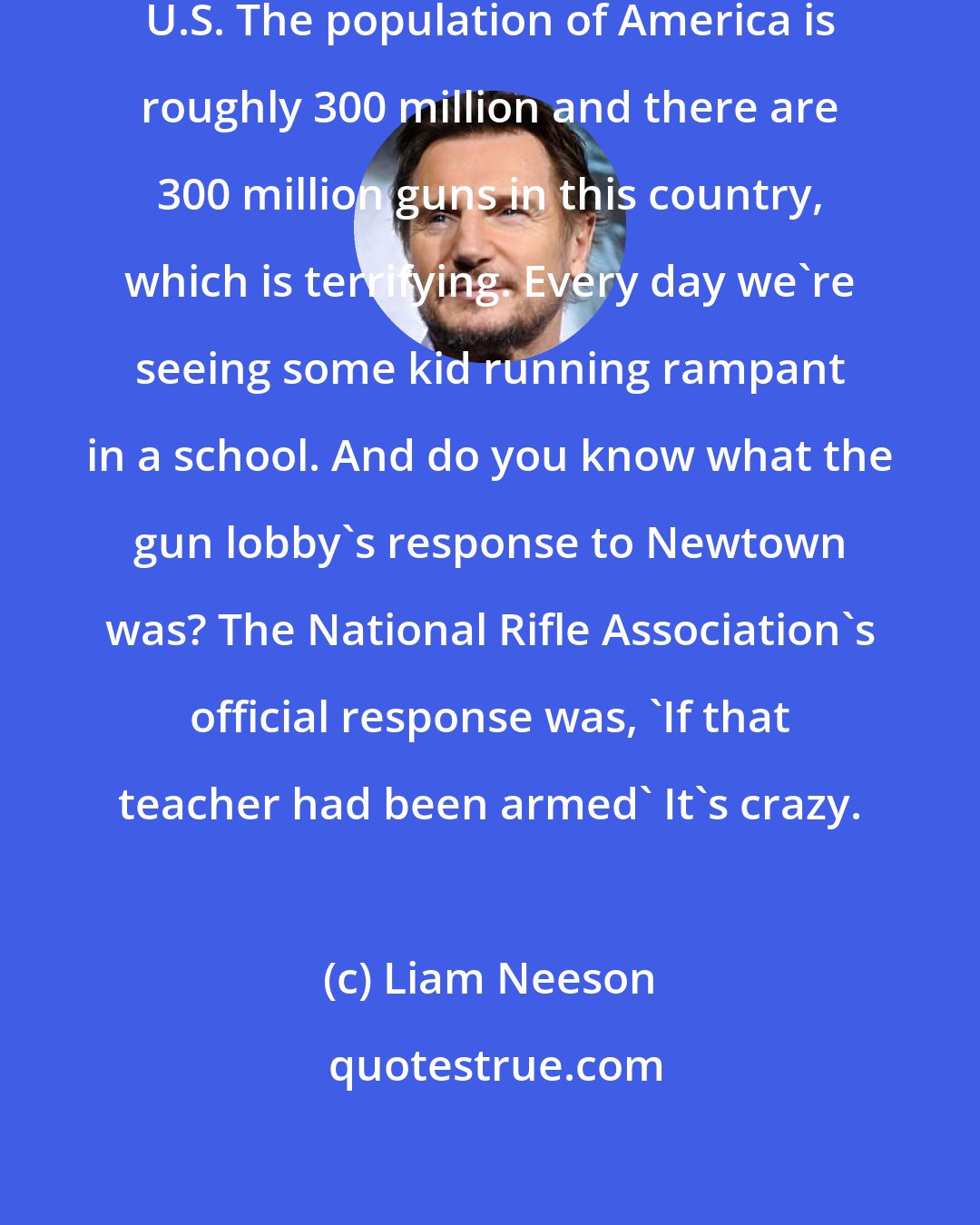 Liam Neeson: I am totally for gun control in the U.S. The population of America is roughly 300 million and there are 300 million guns in this country, which is terrifying. Every day we're seeing some kid running rampant in a school. And do you know what the gun lobby's response to Newtown was? The National Rifle Association's official response was, 'If that teacher had been armed' It's crazy.