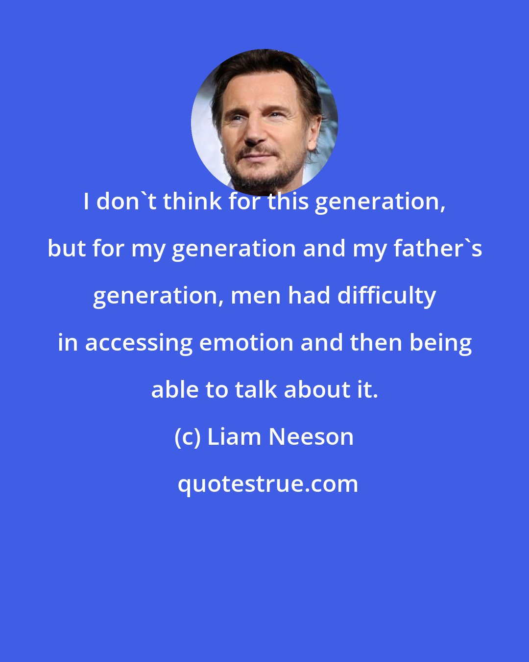 Liam Neeson: I don't think for this generation, but for my generation and my father's generation, men had difficulty in accessing emotion and then being able to talk about it.