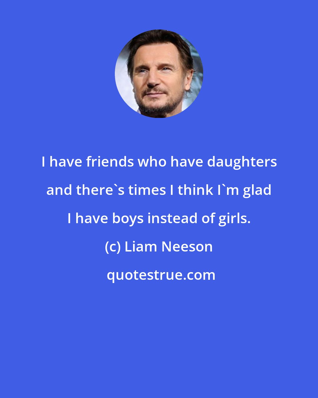 Liam Neeson: I have friends who have daughters and there's times I think I'm glad I have boys instead of girls.