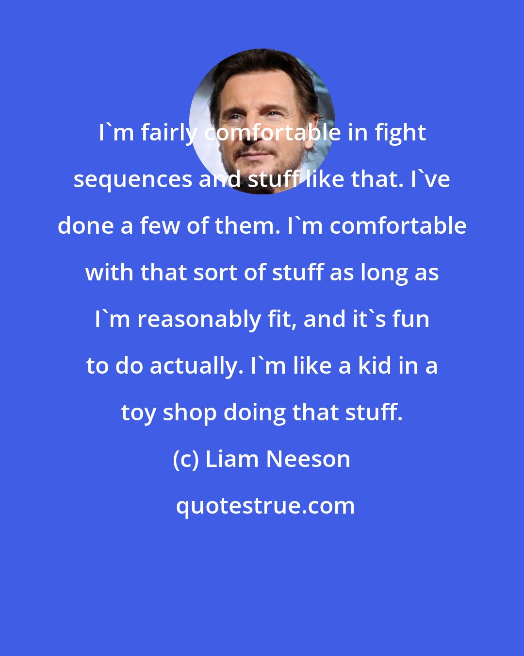 Liam Neeson: I'm fairly comfortable in fight sequences and stuff like that. I've done a few of them. I'm comfortable with that sort of stuff as long as I'm reasonably fit, and it's fun to do actually. I'm like a kid in a toy shop doing that stuff.