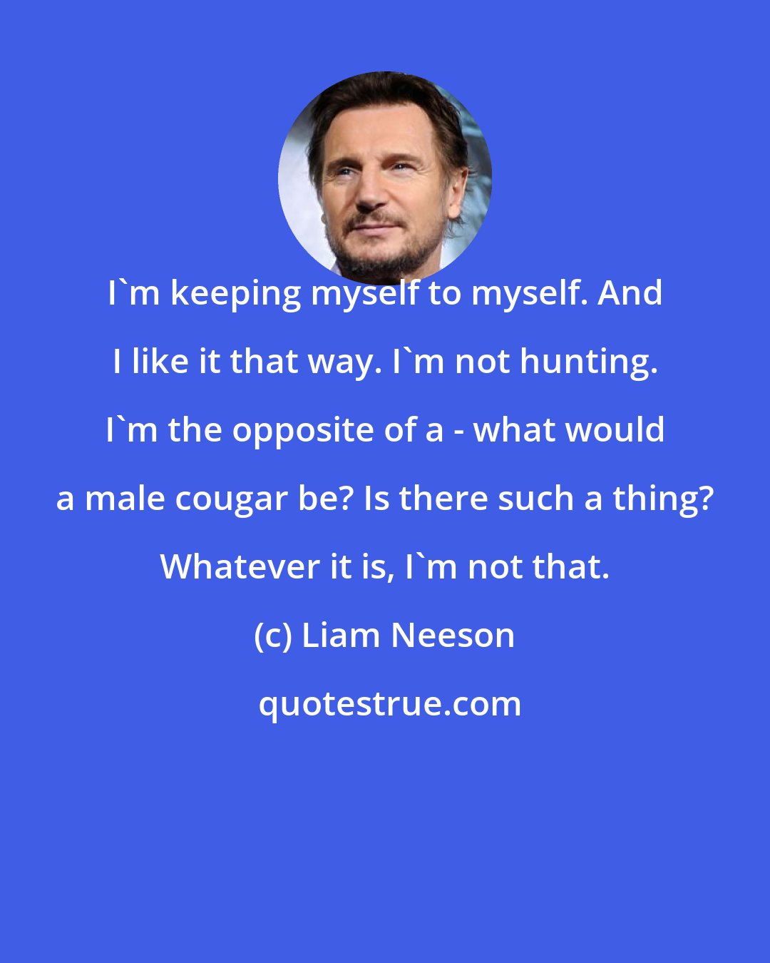 Liam Neeson: I'm keeping myself to myself. And I like it that way. I'm not hunting. I'm the opposite of a - what would a male cougar be? Is there such a thing? Whatever it is, I'm not that.