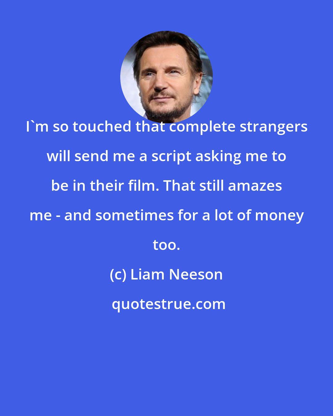 Liam Neeson: I'm so touched that complete strangers will send me a script asking me to be in their film. That still amazes me - and sometimes for a lot of money too.