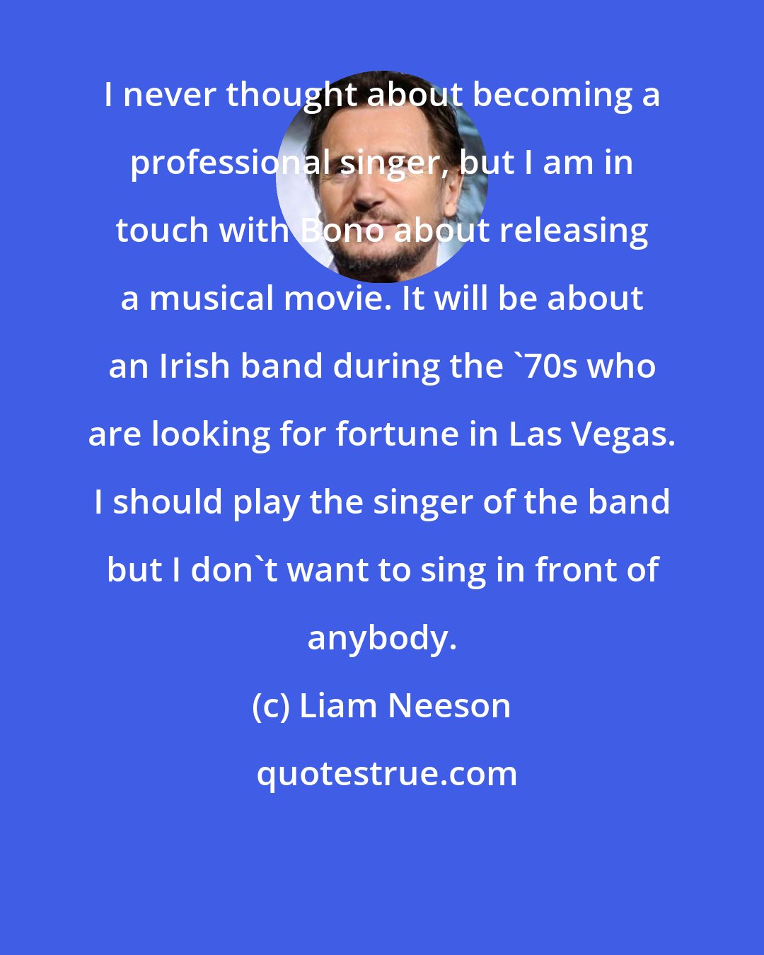 Liam Neeson: I never thought about becoming a professional singer, but I am in touch with Bono about releasing a musical movie. It will be about an Irish band during the '70s who are looking for fortune in Las Vegas. I should play the singer of the band but I don't want to sing in front of anybody.