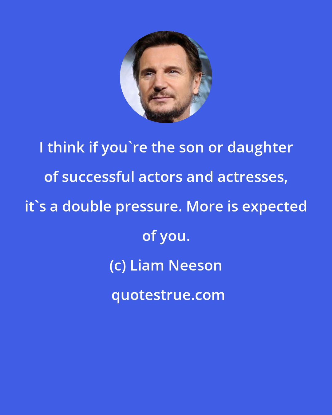 Liam Neeson: I think if you're the son or daughter of successful actors and actresses, it's a double pressure. More is expected of you.