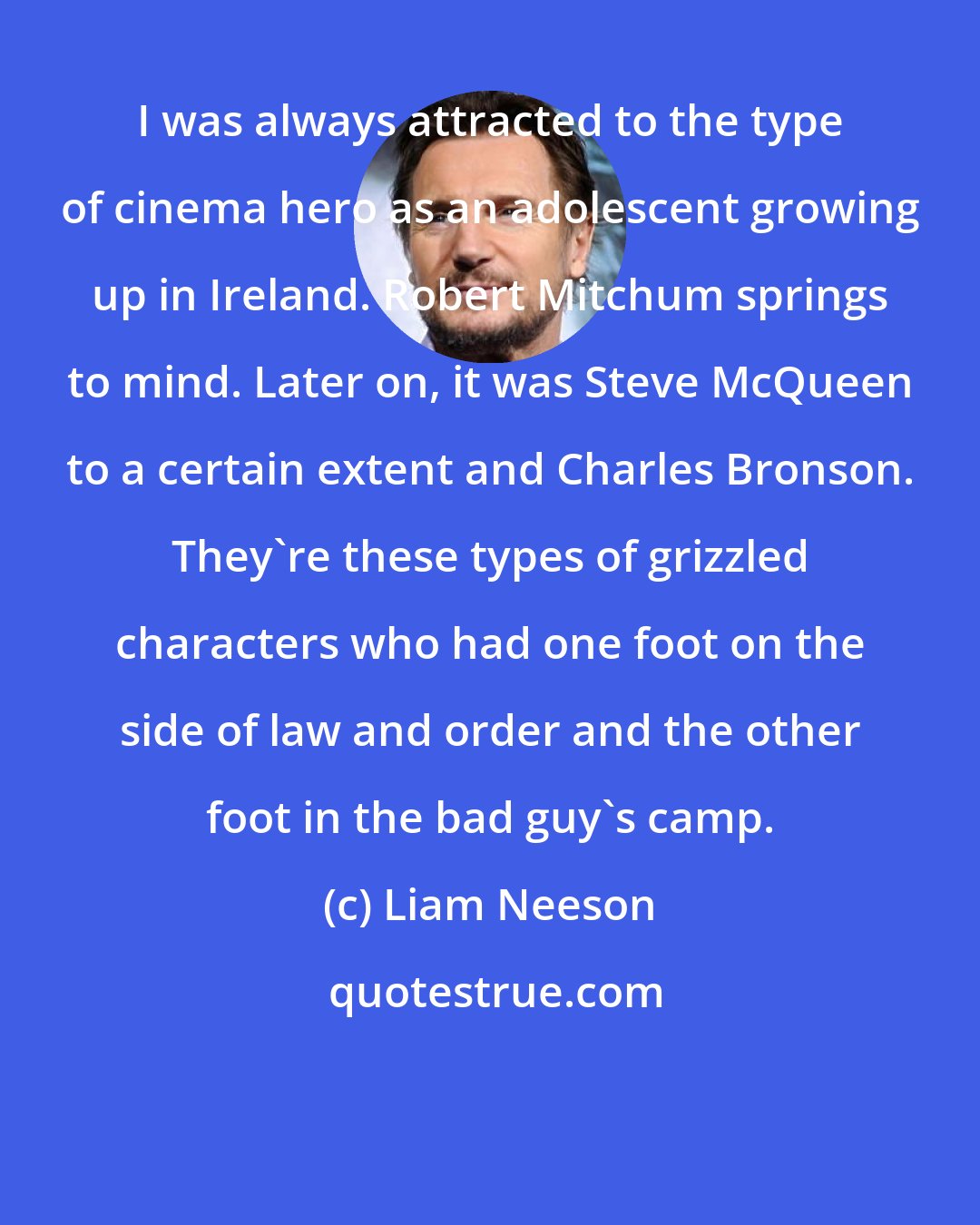 Liam Neeson: I was always attracted to the type of cinema hero as an adolescent growing up in Ireland. Robert Mitchum springs to mind. Later on, it was Steve McQueen to a certain extent and Charles Bronson. They're these types of grizzled characters who had one foot on the side of law and order and the other foot in the bad guy's camp.