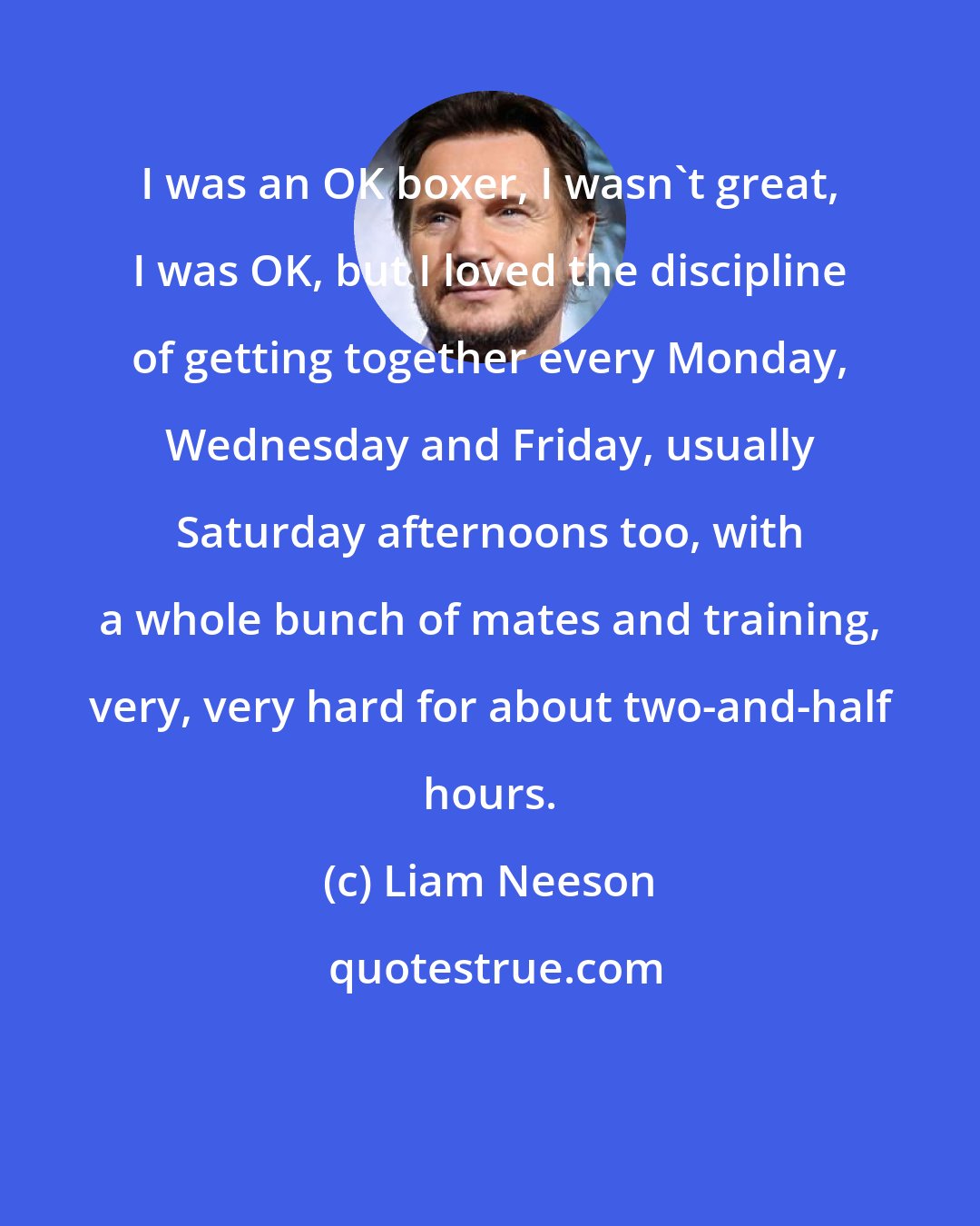 Liam Neeson: I was an OK boxer, I wasn't great, I was OK, but I loved the discipline of getting together every Monday, Wednesday and Friday, usually Saturday afternoons too, with a whole bunch of mates and training, very, very hard for about two-and-half hours.