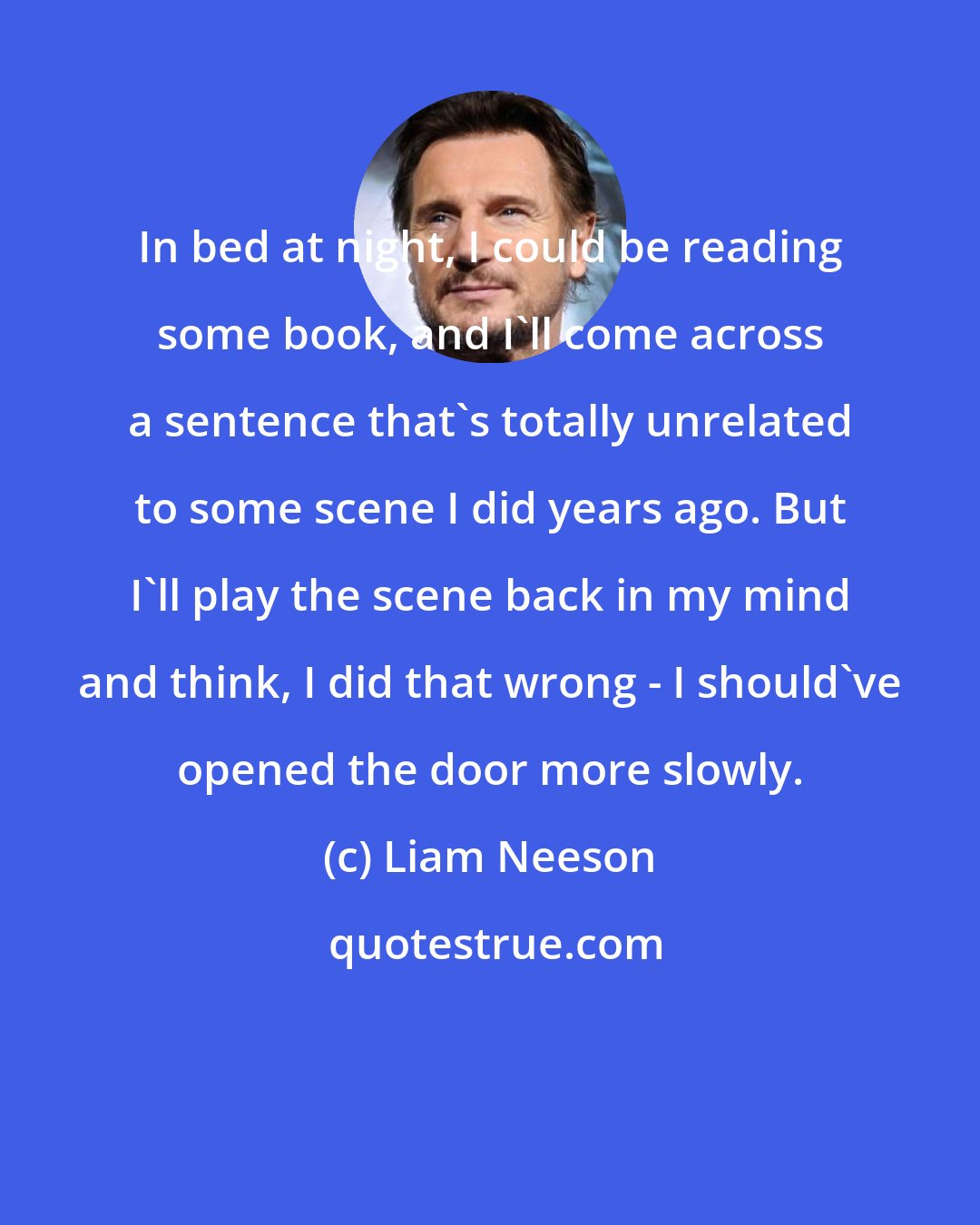 Liam Neeson: In bed at night, I could be reading some book, and I'll come across a sentence that's totally unrelated to some scene I did years ago. But I'll play the scene back in my mind and think, I did that wrong - I should've opened the door more slowly.