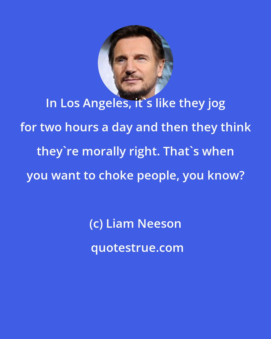 Liam Neeson: In Los Angeles, it's like they jog for two hours a day and then they think they're morally right. That's when you want to choke people, you know?