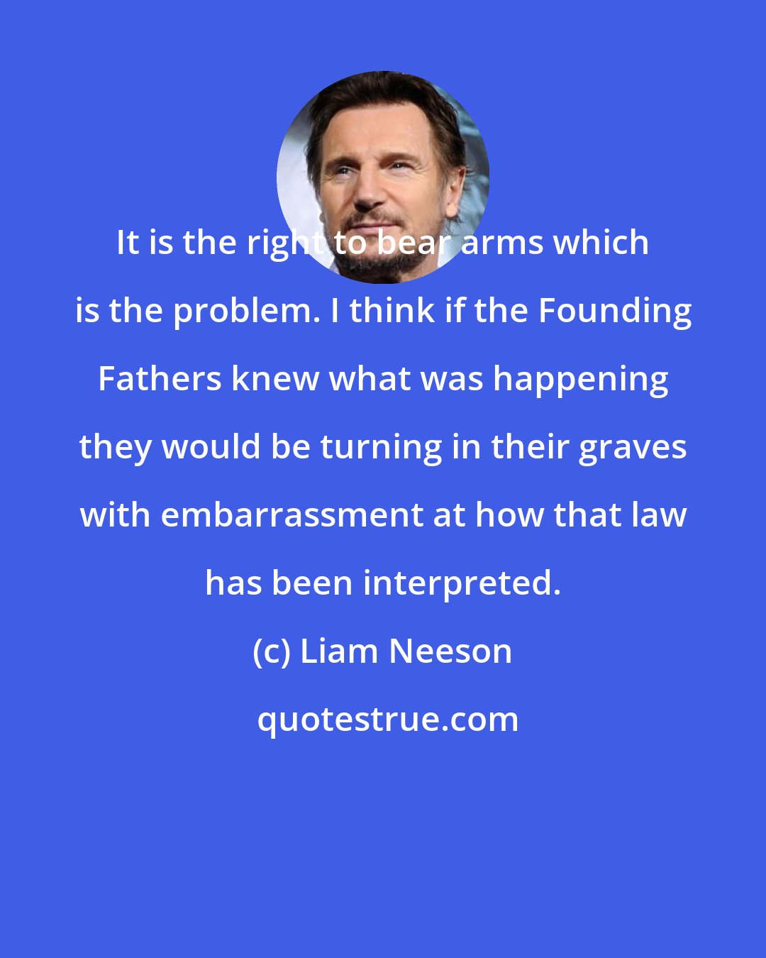 Liam Neeson: It is the right to bear arms which is the problem. I think if the Founding Fathers knew what was happening they would be turning in their graves with embarrassment at how that law has been interpreted.