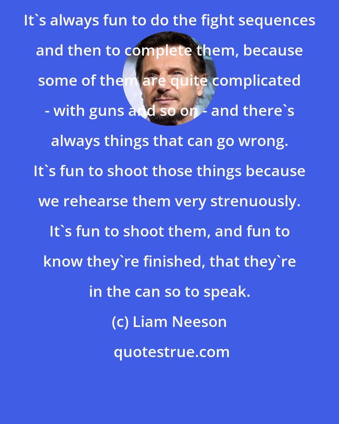 Liam Neeson: It's always fun to do the fight sequences and then to complete them, because some of them are quite complicated - with guns and so on - and there's always things that can go wrong. It's fun to shoot those things because we rehearse them very strenuously. It's fun to shoot them, and fun to know they're finished, that they're in the can so to speak.