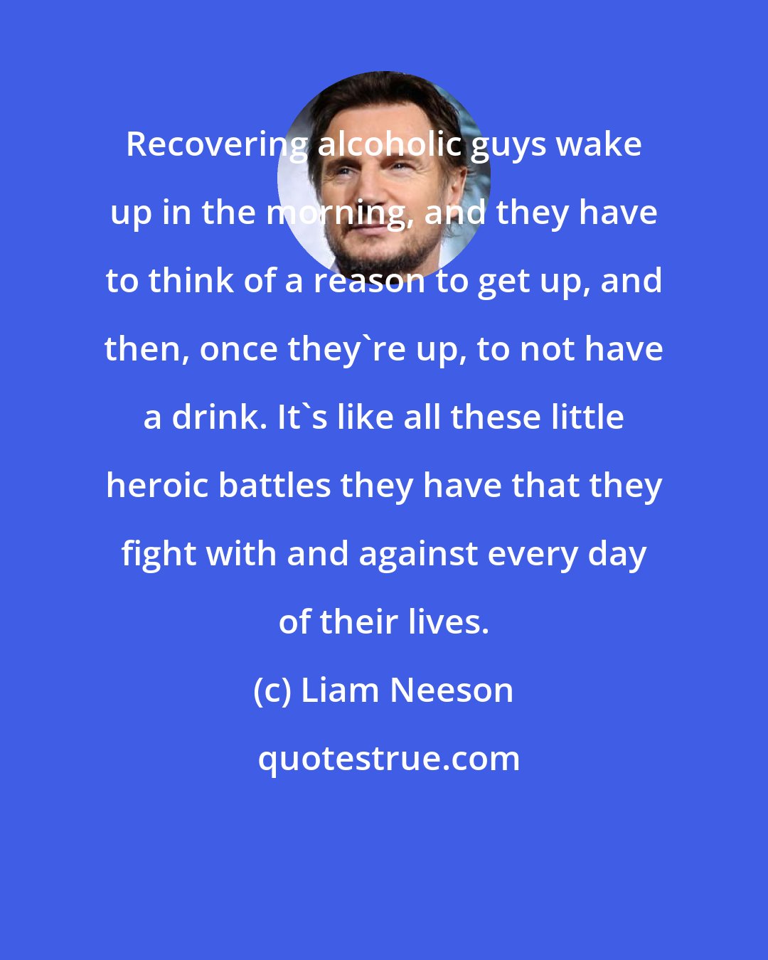 Liam Neeson: Recovering alcoholic guys wake up in the morning, and they have to think of a reason to get up, and then, once they're up, to not have a drink. It's like all these little heroic battles they have that they fight with and against every day of their lives.