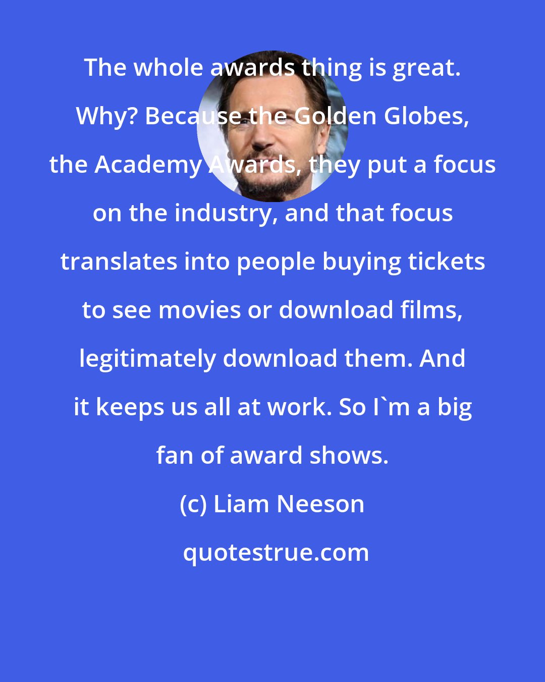 Liam Neeson: The whole awards thing is great. Why? Because the Golden Globes, the Academy Awards, they put a focus on the industry, and that focus translates into people buying tickets to see movies or download films, legitimately download them. And it keeps us all at work. So I'm a big fan of award shows.