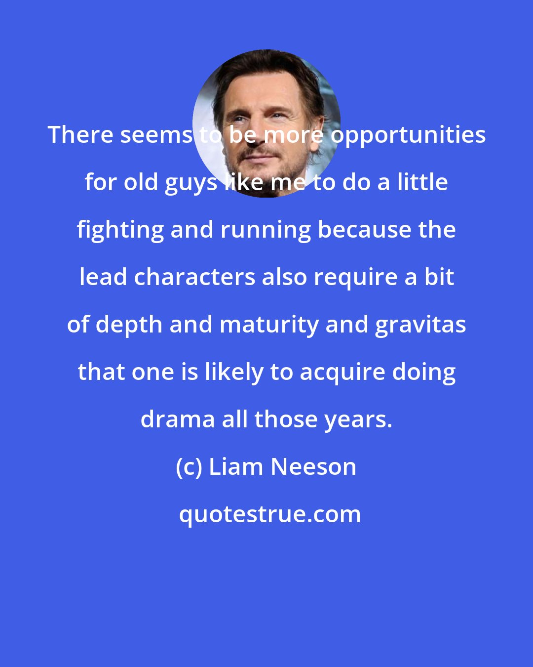 Liam Neeson: There seems to be more opportunities for old guys like me to do a little fighting and running because the lead characters also require a bit of depth and maturity and gravitas that one is likely to acquire doing drama all those years.