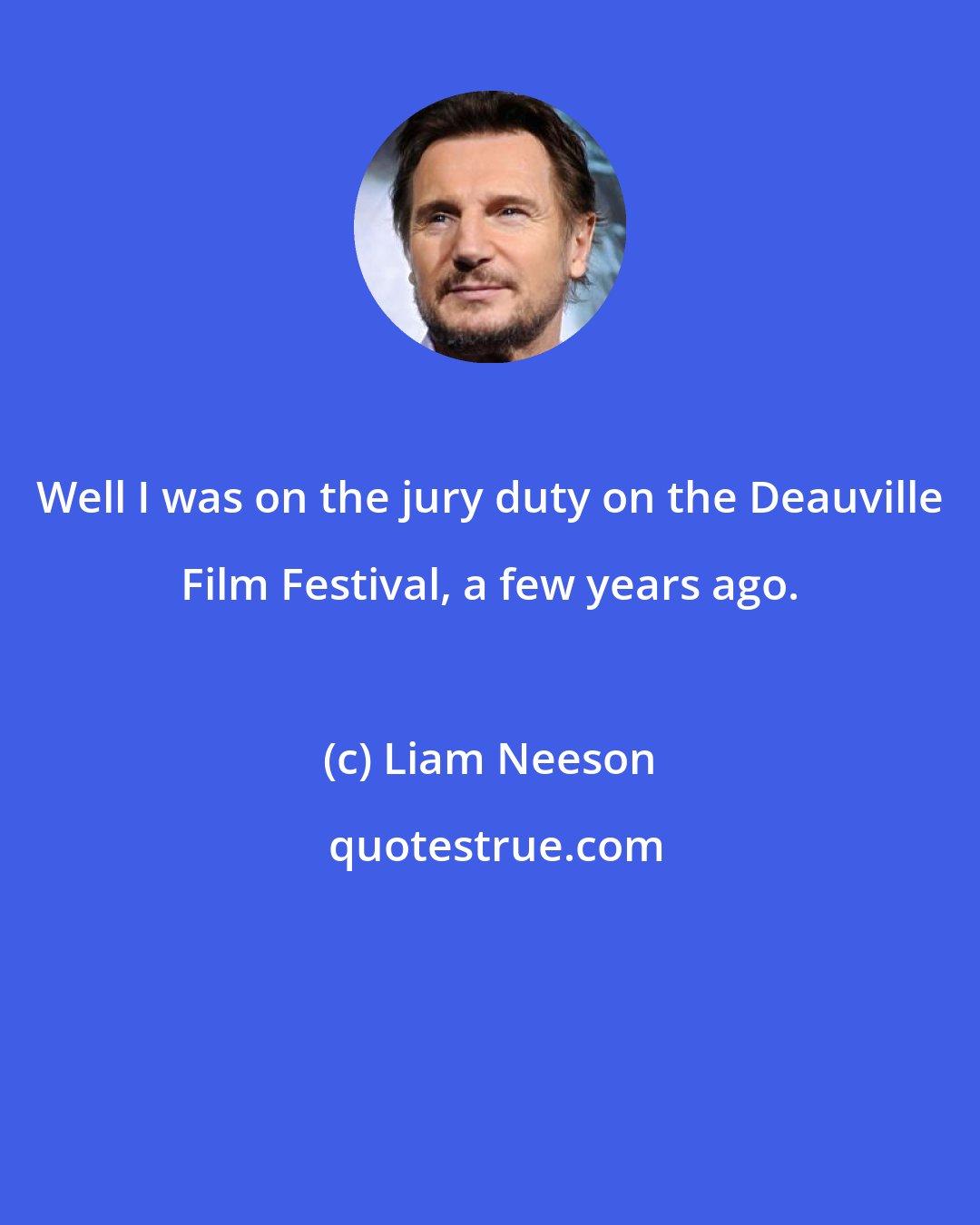 Liam Neeson: Well I was on the jury duty on the Deauville Film Festival, a few years ago.