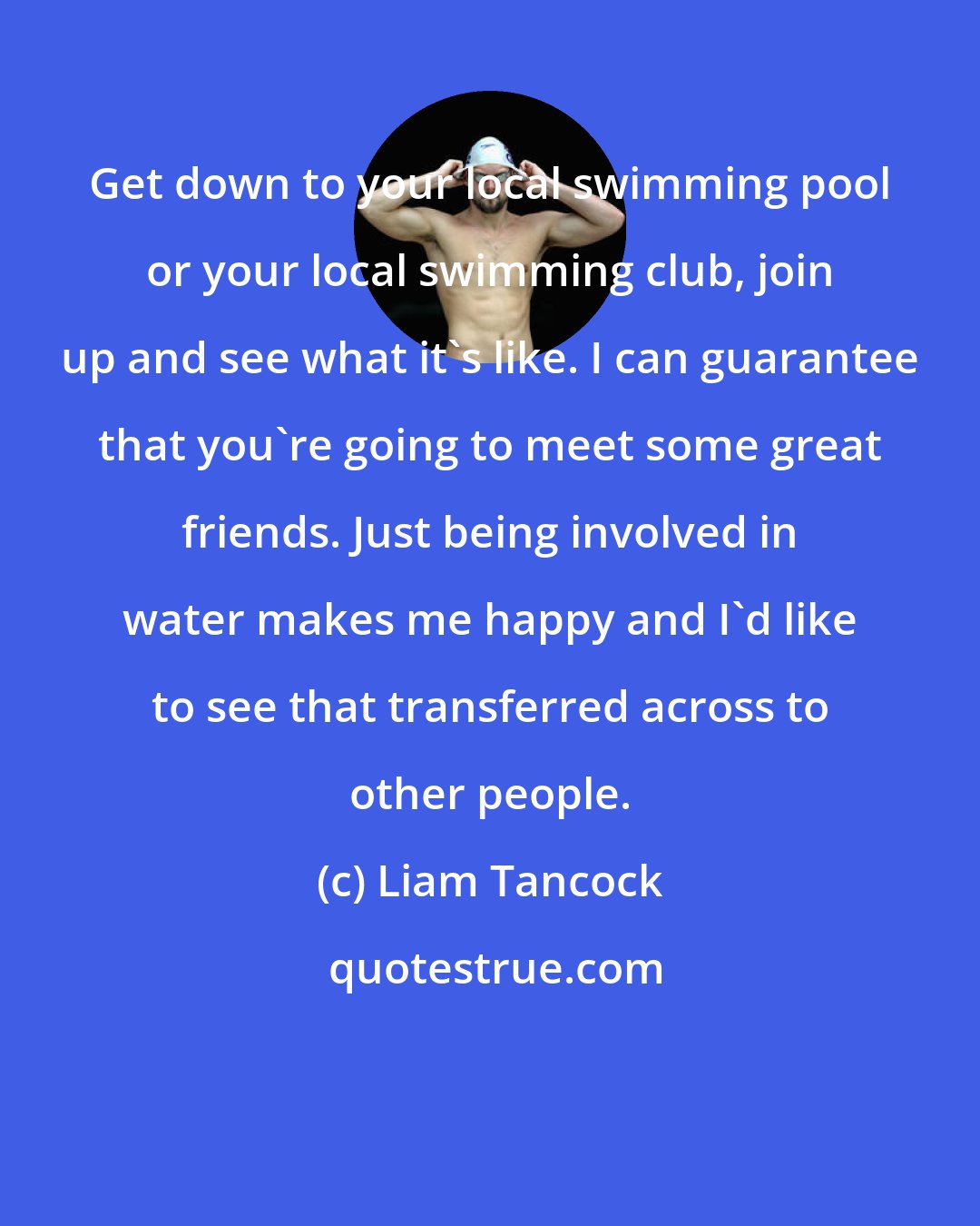Liam Tancock: Get down to your local swimming pool or your local swimming club, join up and see what it's like. I can guarantee that you're going to meet some great friends. Just being involved in water makes me happy and I'd like to see that transferred across to other people.