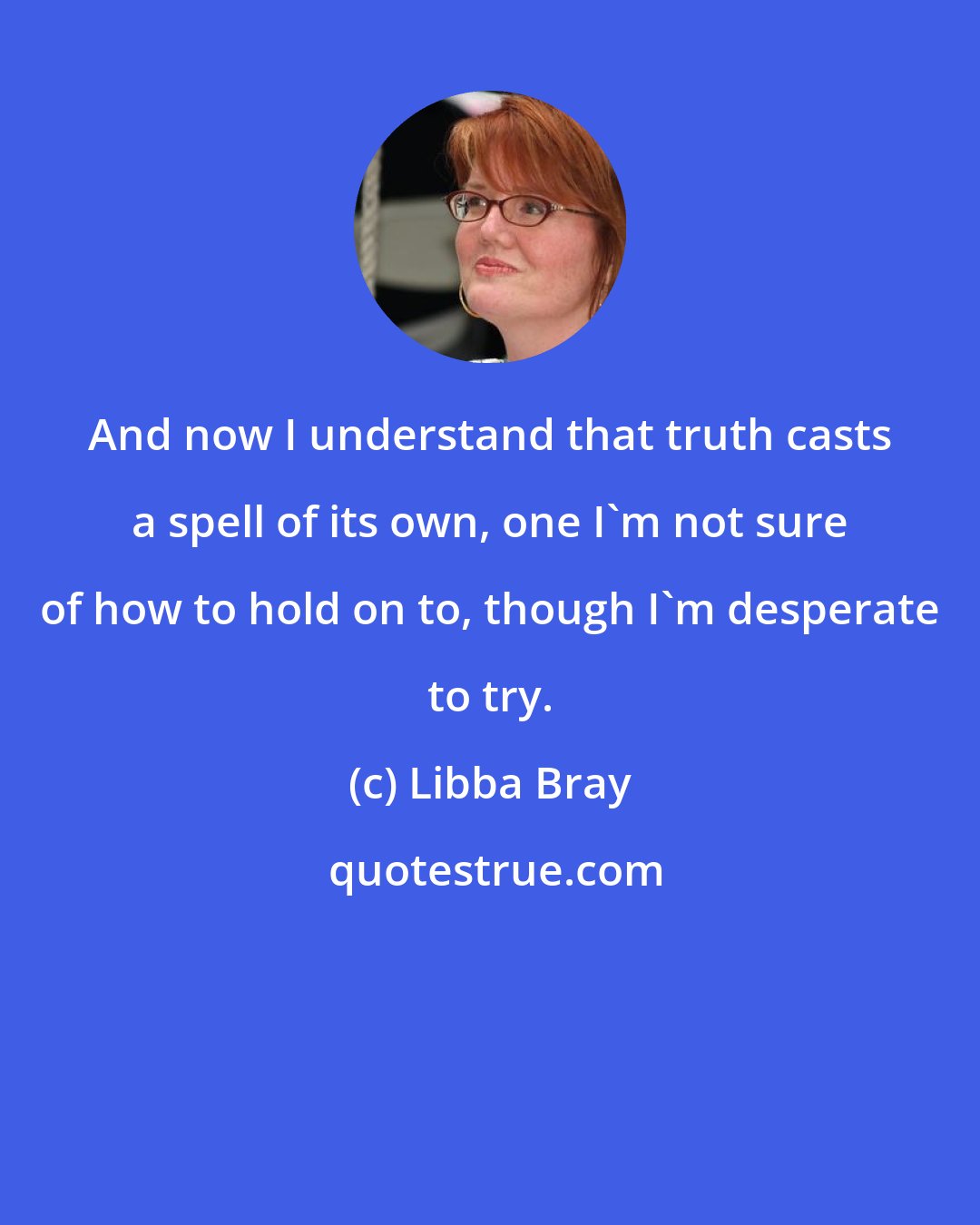 Libba Bray: And now I understand that truth casts a spell of its own, one I'm not sure of how to hold on to, though I'm desperate to try.