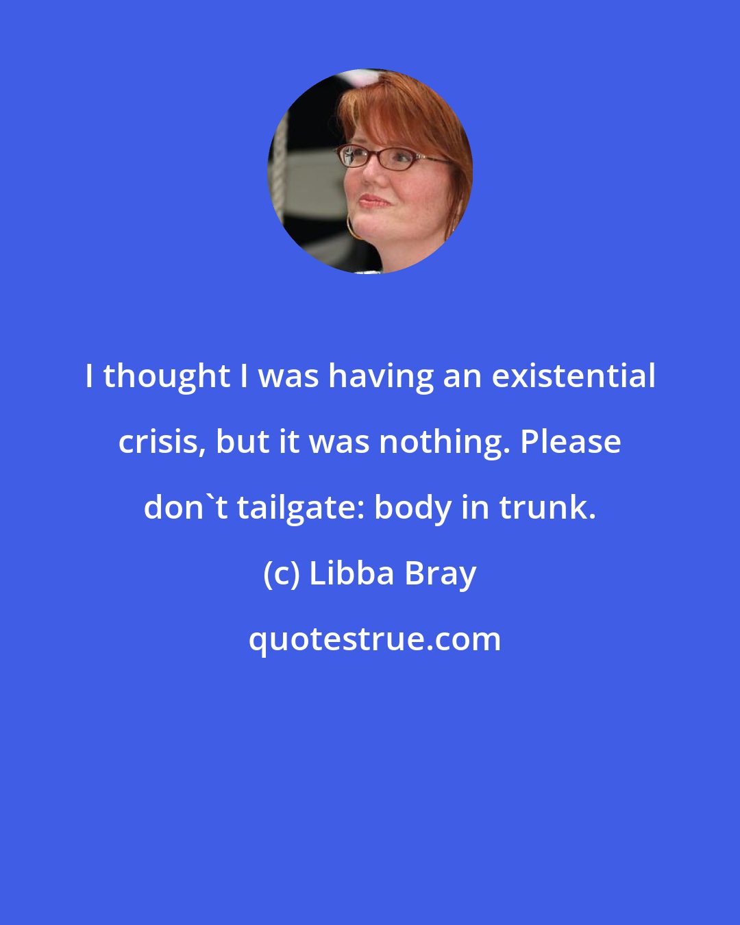 Libba Bray: I thought I was having an existential crisis, but it was nothing. Please don't tailgate: body in trunk.